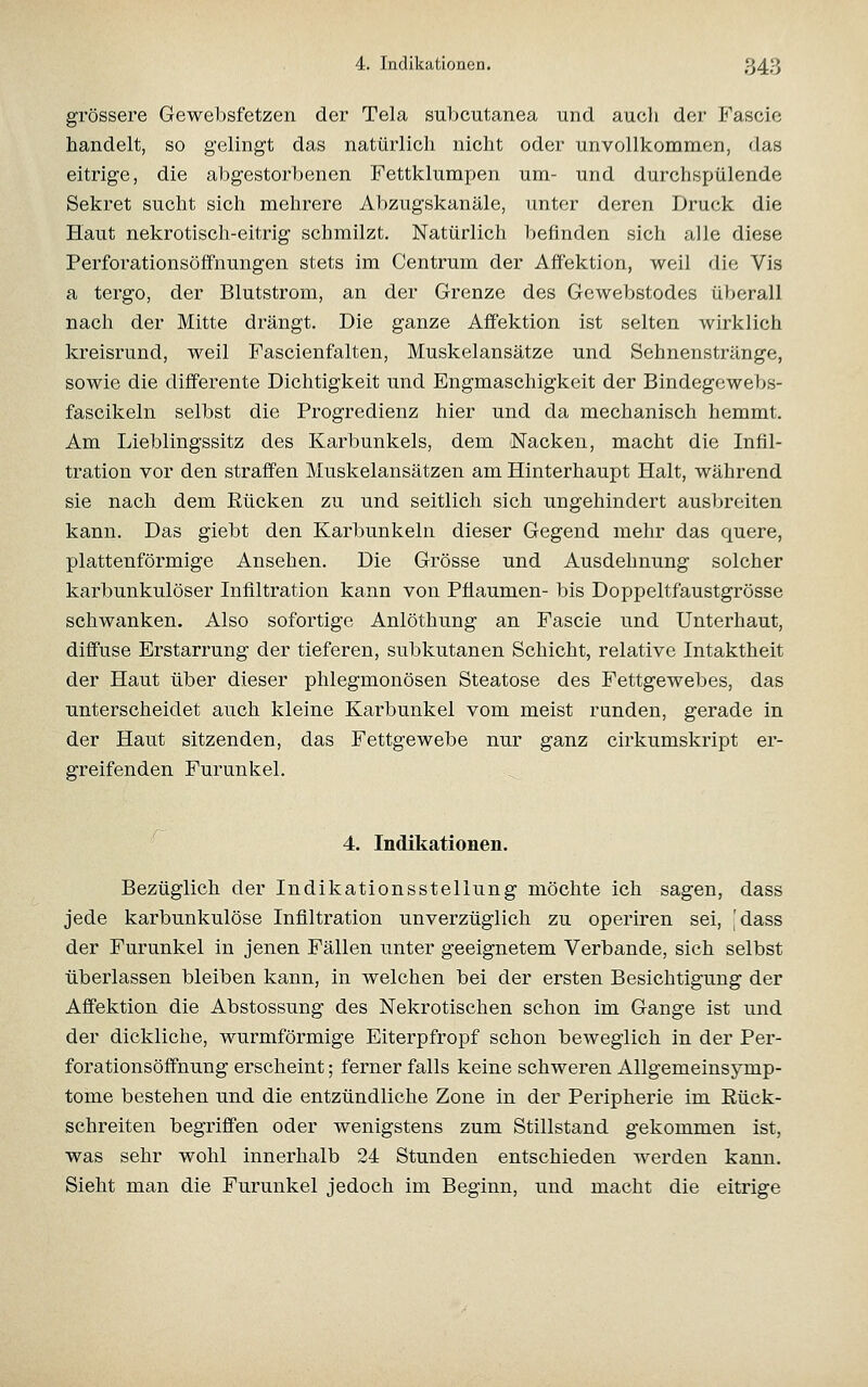 grössere Gewebsfetzen der Tela subcutanea und auch der Fascie handelt, so gelingt das natürlich nicht oder unvollkommen, das eitrige, die abgestorbenen Fettklumpen um- und durchspülende Sekret sucht sich mehrere Abzugskanäle, unter deren Druck die Haut nekrotisch-eitrig schmilzt. Natürlich befinden sich alle diese Perforationsöffnungen stets im Centrum der Affektion, weil die Vis a tergo, der Blutstrom, an der Grenze des Gewebstodes überall nach der Mitte drängt. Die ganze Aff'ektion ist selten wirklich kreisrund, weil Fascienfalten, Muskelansätze und Sehnenstränge, sowie die dilFerente Dichtigkeit und Engmaschigkeit der Bindegewebs- fascikeln selbst die Progredienz hier und da mechanisch hemmt. Am Lieblingssitz des Karbunkels, dem Nacken, macht die Infil- tration vor den straff'en Muskelansätzen am Hinterhaupt Halt, während sie nach dem Rücken zu und seitlich sich ungehindert ausbreiten kann. Das giebt den Karbunkeln dieser Gegend mehr das quere, plattenförmige Ansehen. Die Grösse und Ausdehnung solcher karbunkulöser Infiltration kann von Pflaumen- bis Doppeltfaustgrösse schwanken. Also sofortige Anlöthung an Fascie und Unterhaut, diö'use Erstarrung der tieferen, subkutanen Schicht, relative Intaktheit der Haut über dieser phlegmonösen Steatose des Fettgewebes, das unterscheidet auch kleine Karbunkel vom meist runden, gerade in der Haut sitzenden, das Fettgewebe nur ganz cirkumskript er- greifenden Furunkel. 4. Indikationen. Bezüglich der Indikationsstellung möchte ich sagen, dass jede karbunkulöse Infiltration unverzüglich zu operiren sei, 'dass der Furunkel in jenen Fällen unter geeignetem Verbände, sich selbst überlassen bleiben kann, in welchen bei der ersten Besichtigung der Affektion die Abstossung des Nekrotischen schon im Gange ist und der dickliche, wurmförmige Eiterpfropf schon beweglich in der Per- forationsöffnung erscheint; ferner falls keine schweren Allgemeinsymp- tome bestehen und die entzündliche Zone in der Peripherie im Rück- schreiten begriffen oder wenigstens zum Stillstand gekommen ist, was sehr wohl innerhalb 24 Stunden entschieden werden kann. Sieht man die Furunkel jedoch im Beginn, und macht die eitrige