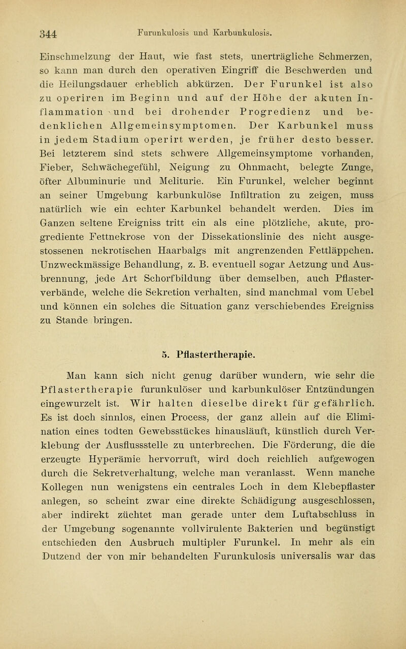 Einschmelzung der Haut, wie fast stets, unerträgliche Schmerzen, so kann man durch den operativen Eingriff die Beschwerden und die Heilungsdauer erheblich abkürzen. Der Furunkel ist also zu operiren im Beginn und auf der Höhe der akuten In- flammation und bei drohender Progredienz und be- denklichen Allgemeinsymptomen. Der Karbunkel muss in jedem Stadium operirt werden, je früher desto besser. Bei letzterem sind stets schwere Allgemeinsymptome vorhanden, Fieber, Schwächegefühl, Neigung zu Ohnmacht, belegte Zunge, öfter Albuminurie und Meliturie. Ein Furunkel, welcher beginnt an seiner Umgebung karbunkulöse Infiltration zu zeigen, muss natürlich wie ein echter Karbunkel behandelt w^erden. Dies im Ganzen seltene Ereigniss tritt ein als eine plötzliche, akute, pro- grediente Fettnekrose von der Dissekationslinie des nicht ausge- stossenen nekrotischen Haarbalgs mit angrenzenden Fettläppchen. Unzweckmässige Behandlung, z. B. eventuell sogar Aetzung und Aus- brennung, jede Art Schorfbildung über demselben, auch Pflaster- verbände, welche die Sekretion verhalten, sind manchmal vom Uebel und können ein solches die Situation ganz verschiebendes Ereigniss zu Stande bringen. 5. Pflastertherapie. Man kann sich nicht genug darüber wundern, wie sehr die Pflastertherapie furunkulöser und karbunkulöser Entzündungen eingewurzelt ist. Wir halten dieselbe direkt für gefährlich. Es ist doch sinnlos, einen Process, der ganz allein auf die Elimi- nation eines todten Gewebsstückes hinausläuft, künstlich durch Ver- klebung der Ausflussstelle zu unterbrechen. Die Förderung, die die erzeugte Hyperämie hervorruft, wird doch reichlich aufgewogen durch die Sekretverhaltung, welche man veranlasst. Wenn manche Kollegen nun wenigstens ein centrales Loch in dem Klebepflaster anlegen, so scheint zwar eine direkte Schädigung ausgeschlossen, aber indirekt züchtet man gerade unter dem Luftabschluss in der Umgebung sogenannte vollvirulente Bakterien und begünstigt entschieden den Ausbruch multipler Furunkel. In mehr als ein Dutzend der von mir behandelten Furunkulosis universalis war das
