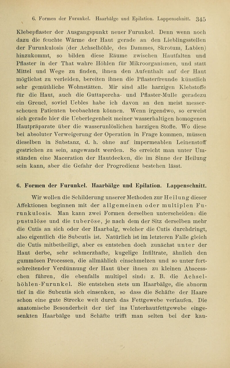 Klebepflaster der Ausgangspunkt neuer Furunkel. Denn wenn noeh dazu die feuchte Wärme der Plaut gerade an den Lieblingsstellen der Furunkulosis (der Achselhöhle, des Dammes, Skrotum, Labien) hinzukommt, so bilden diese Eäume zwischen Hautfalten und Pflaster in der That wahre Höhlen für Mikroorganismen, und statt Mittel und Wege zu finden, ihnen den Aufenthalt auf der Haut möglichst zu verleiden, bereiten ihnen die Pflasterfreunde künstlich sehr gemüthliche Wohnstätten. Mir sind alle harzigen Klebstoffe für die Haut, auch die Guttapercha- und Pflaster-Mulle geradezu ein Greuel, soviel Uebles habe ich davon an den meist messer- scheuen Patienten beobachten können. Wenn irgendwo, so erweist sich gerade hier die Ueberlegenheit meiner wasserhaltigen homogenen Hautpräparate über die wasserunlöslichen harzigen Stoffe. Wo diese bei absoluter Verweigerung der Operation in Frage kommen, müssen dieselben in Substanz, d. h. ohne auf impermeablen Leinenstoff gestrichen zu sein, angewandt werden. So erreicht man unter Um- ständen eine Maceration der Hautdecken, die im Sinne der Heilung sein kann, aber die Gefahr der Progredienz bestehen lässt. 6. Formen der FurunkeL Haarbälge und Epilation. Lappenschnitt. Wir wollen die Schilderung unserer Methoden zur Heilung dieser Affektionen beginnen mit der allgemeinen oder multiplen Fu- runkulosis. Man kann zwei Formen derselben unterscheiden: die pustulöse und die tuberöse, je nach dem der Sitz derselben mehr die Cutis an sich oder der Haarbalg, welcher die Cutis durchdringt, also eigentlich die Subcutis ist. Natürlich ist im letzteren Falle gleich die Cutis mitbetheiligt, aber es entstehen doch zunächst unter der Haut derbe, sehr schmerzhafte, kugelige Infiltrate, ähnlich den gummösen Processen, die allmählich einschmelzen und so unter fort- schreitender Verdünnung der Haut über ihnen zu kleinen Abscess- chen führen, die ebenfalls multipel sind: z. B. die Achsel- höhlen-Furunkel. Sie entstehen stets um Haarbälge, die abnorm tief in die Subcutis sich einsenken, so dass die Schäfte der Haare schon eine gute Strecke vveit durch das Fettgewebe verlaufen. Die anatomische Besonderheit der tief ins Unterhautfettgewebe einge- senkten Haarbälge und Schäfte trifft man selten bei der kau-
