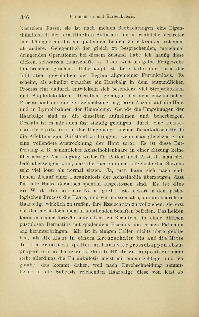 kasischen Rasse; sie ist nach meinen Beobachtungen eine Eigen- thümlichkeit der semitischen Stämme, deren weibliche Vertreter mir häufiger an diesem quälenden Leiden zu erkranken scheinen als andere. Gelegentlich der gleich zu besprechenden, manchmal dringenden Operationen bei diesem Zustand habe ich häufig diese dicken, schwarzen Haarschäfte Vo—1 cm weit ins gelbe Fettgewebe hinabreichen gesehen. Ueberhaupt ist diese tuberöse Form der Infiltration gewöhnlich der Beginn allgemeiner Furunkulosis. Es scheint, als schmilzt zunächst ein Haarbalg in dem entzündlichen Process ein: dadurch entwickeln sich besonders viel Streptokokken und Staphylokokken. Dieselben gelangen bei dem entzündlichen Process und der eitrigen Schmelzung in grosser Anzahl auf die Haut und in Lymphbahnen der Umgebung. Gerade die Umgebungen der Haarbälge sind es, die dieselben aufnehmen und beherbergen. Deshalb ist es mir auch fast ständig gelungen, durch eine konse- quente Epilation in der Umgebung solcher furunkulösen Herde die Afifektion zum Stillstand zu bringen, wenn man gleichzeitig für eine vollendete Austrocknung der Haut sorgt. Es ist diese Ent- fernung z. B. sämmtlicher Achselhöhlenhaare in einer Sitzung keine übermässige Anstrengung weder für Patient noch Arzt, da man sich iDald überzeugen kann, dass die Haare in dem aufgelockerten Gewebe sehr viel loser als normal sitzen. Ja, man kann sich nach end- lichem Ablauf einer Furunkulosis der Achselhöhle überzeugen, dass fast alle Haare derselben spontan ausgestossen sind. Es ist dies ein Wink, den uns die Natur giebt. Sie lockert in dem patho- logischen Process die Haare, und wir müssen also, um die bedrohten Haarbälge wirklich zu treffen, ihre Exsiccation zu vollziehen, sie erst von den meist doch spontan abfallenden Schäften befreien. Das Leiden kann in seiner fortwährenden Lust zu Recidiven in einer diffusen pustulösen Dermatitis mit quälendem Pruritus die armen Patienten arg herunterbringen. Mir ist in einigen Fällen nichts übrig geblie- ben, als die Haut in einem Kreuzschnitt bis auf die Mitte der Unterhaut zu spalten und nun vier grosseLappen abzu- präpariren und die entstehende Höhle zu tamponiren; dann steht allerdings die Furunkulosis meist mit einem Schlage, und ich glaube, das kommt daher, weil nach Durchschneidung sämmt- licher in die Subcutis reichenden Haarbälge diese von letzt ab