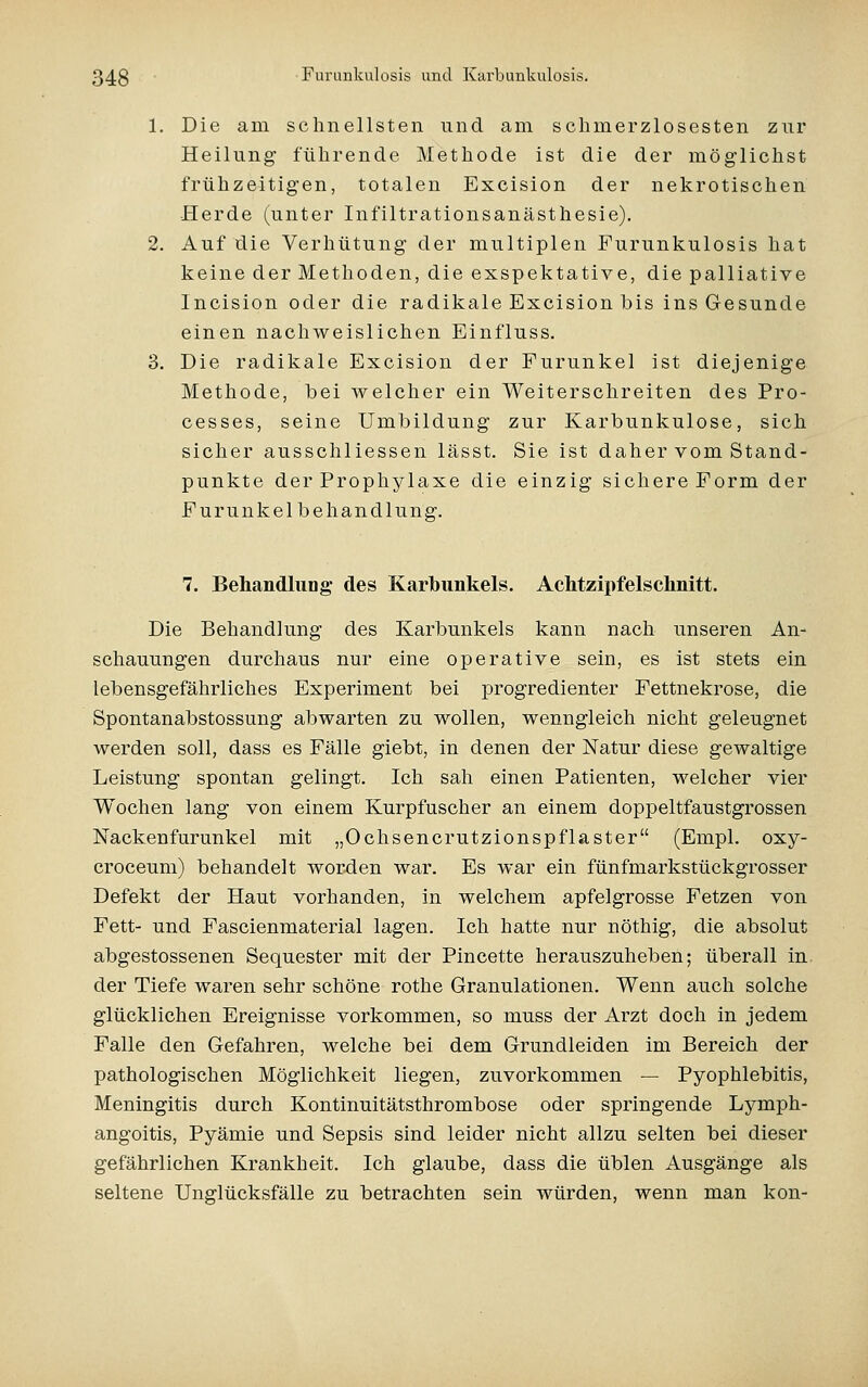 1. Die am schnellsten und am schmerzlosesten zur Heilung führende Methode ist die der möglichst frühzeitigen, totalen Excision der nekrotischen Herde (unter Infiltrationsanästhesie). 2. Auf die Verhütung der multiplen Furunkulosis hat keine der Methoden, die exspektative, die palliative Incision oder die radikale Excision bis ins Gesunde einen nachweislichen Einfluss. 3. Die radikale Excision der Furunkel ist diejenige Methode, bei welcher ein Weiterschreiten des Pro- cesses, seine Umbildung zur Karbunkulose, sich sicher ausschliessen lässt. Sie ist daher vom Stand- punkte der Prophylaxe die einzig sichere Form der F ur u n k e 1 b e h an d 1 un g. 7. Behandlung des Karbunkels. Achtzlpfelschnitt. Die Behandlung des Karbunkels kann nach unseren An- schauungen durchaus nur eine operative sein, es ist stets ein lebensgefährliches Experiment bei progredienter Fettnekrose, die Spontanabstossung abwarten zu wollen, wenngleich nicht geleugnet werden soll, dass es Fälle giebt, in denen der Natur diese gewaltige Leistung spontan gelingt. Ich sah einen Patienten, welcher vier Wochen lang von einem Kurpfuscher an einem doppeltfaustgrossen ISTackenfurunkel mit „Ochsencrutzionspflaster (Empl. oxy- croceum) behandelt worden war. Es war ein fünfmarkstückgrosser Defekt der Haut vorhanden, in welchem apfelgrosse Fetzen von Fett- und Fascienmaterial lagen. Ich hatte nur nöthig, die absolut abgestossenen Sequester mit der Pincette herauszuheben; überall in der Tiefe waren sehr schöne rothe Granulationen. Wenn auch solche glücklichen Ereignisse vorkommen, so muss der Arzt doch in jedem Falle den Gefahren, welche bei dem Grundleiden im Bereich der pathologischen Möglichkeit liegen, zuvorkommen — Pyophlebitis, Meningitis durch Kontinuitätsthrombose oder springende Lymph- angoitis, Pyämie und Sepsis sind leider nicht allzu selten bei dieser gefährlichen Krankheit. Ich glaube, dass die üblen Ausgänge als seltene Unglücksfälle zu betrachten sein würden, wenn man kon-