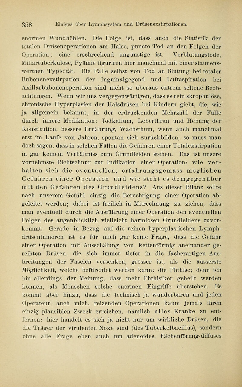 enormen Wundhöhlen. Die Folge ist, dass auch die Statistik der totalen Drüsenoperationen am Halse, puncto Tod an den Folgen der Operation, eine erschreckend ungünstige ist. Verblutungstode, Miliartuberkulose, Pyämie figuriren hier manchmal mit einer staunens- werthen Typicität. Die Fälle selbst von Tod an Blutung bei totaler Bubonenexstirpation der Inguinalgegend und Luftaspiration bei Axillarbubonenoperation sind nicht so überaus extrem seltene Beob- achtungen. Wenn wir uns vergegenwärtigen, dass es rein skrophulöse, chronische Hyperplasien der Halsdrüsen bei Kindern giebt, die, wie ja allgemein bekannt, in der erdrückenden Mehrzahl der Fälle durch innere Medikation: Jodkalium, Leberthran und Hebung der Konstitution, bessere Ernährung, Wachsthum, wenn auch manchmal erst im Laufe von Jahren, spontan sich zurückbilden, so muss man doch sagen, dass in solchen Fällen die Gefahren einer Totalexstirpation in gar keinem Verhältniss zum Grundleiden stehen. Das ist unsere vornehmste Richtschnur zur Indikation einer Operation: wie ver- halten sich die eventuellen, erfahrungsgemäss möglichen Gefahren einer Operation und wie steht es demgegenüber mit den Gefahren des Grundleidens? Aus dieser Bilanz sollte nach unserem Gefühl einzig die Berechtigung einer Operation ab- geleitet werden; dabei ist freilich in Mitrechnung zu ziehen, dass man eventuell durch die Ausführung einer Operation den eventuellen Folgen des augenblicklich vielleicht harmlosen Grundleidens zuvor- kommt. Gerade in Bezug auf die reinen hyperplastischen Lympli- drüsentumoren ist es für mich gar keine Frage, dass die Gefahr einer Operation mit Ausschälung von kettenförmig aneinander ge- reihten Drüsen, die sich immer tiefer in die fächerartigen Aus- breitungen der Fascien versenken, grösser ist, als die äusserste Möglichkeit, welche befürchtet werden kann: die Phthise; denn ich bin allerdings der Meinung, dass mehr Phthisiker geheilt werden können, als Menschen solche enormen Eingriffe überstehen. Es kommt aber hinzu, dass die technisch ja wunderbaren und jeden Operateur, auch mich, reizenden Operationen kaum jemals ihren einzig plausiblen Zweck erreichen, nämlich alles Kranke zu ent- fernen: hier handelt es sich ja nicht nur um wirkliche Drüsen, die die Träger der virulenten Noxe sind (des Tuberkelbacillus), sondern ohne alle Frage eben auch um adenoides, flächenförmig-diffuses
