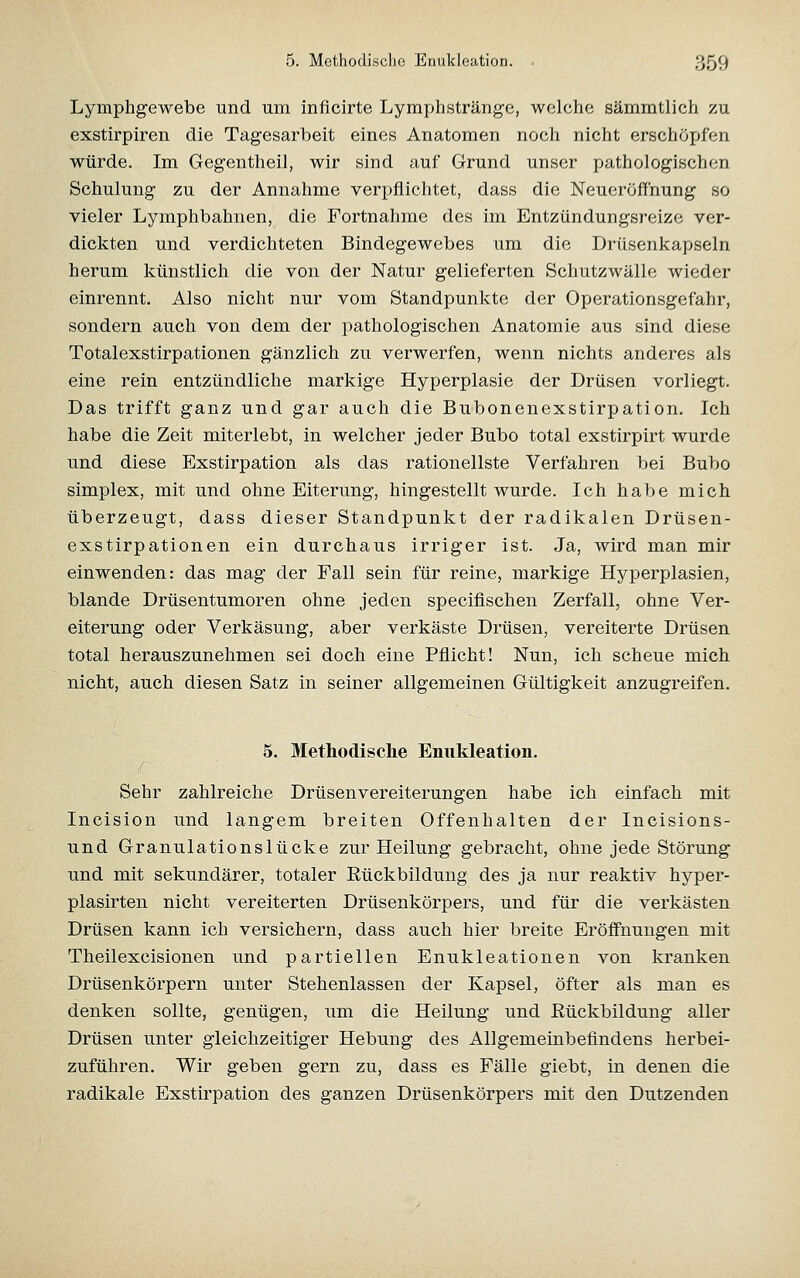 Lymphgewebe und um inflcirte Lymphsträngc, welche sämmtlich zu exstirpiren die Tagesarbeit eines Anatomen noch nicht erschöpfen würde. Im Gegentheil, wir sind auf Grund unser pathologischen Schulung zu der Annahme verpflichtet, dass die Neueröffhung so vieler Lymphbahnen, die Fortnahme des im Entzündungsreize ver- dickten und verdichteten Bindegewebes um die Drüsenkapseln herum künstlich die von der Natur gelieferten Schutzwälle wieder einrennt. Also nicht nur vom Standpunkte der Operationsgefahr, sondern auch von dem der pathologischen Anatomie aus sind diese Totalexstirpationen gänzlich zu verwerfen, wenn nichts anderes als eine rein entzündliche markige Hyperplasie der Drüsen vorliegt. Das trifft ganz und gar auch die Bubonenexstirpation. Ich habe die Zeit miterlebt, in welcher jeder Bubo total exstirpirt wurde und diese Exstirpation als das rationellste Verfahren bei Bubo Simplex, mit und ohne Eiterung, hingestellt wurde. Ich habe mich überzeugt, dass dieser Standpunkt der radikalen Drüsen- exstirpationen ein durchaus irriger ist. Ja, wird man mir einwenden: das mag der Fall sein für reine, markige Hyperplasien, blande Drüsentumoren ohne jeden speciflschen Zerfall, ohne Ver- eiterung oder Verkäsung, aber verkäste Drüsen, vereiterte Drüsen total herauszunehmen sei doch eine Pflicht! Nun, ich scheue mich nicht, auch diesen Satz in seiner allgemeinen Gültigkeit anzugreifen. 5. Methodisclie Enukleation. s Sehr zahlreiche Drüsenvereiterungen habe ich einfach mit Incision und langem breiten Offenhalten der Incisions- und Granulationslücke zur Heilung gebracht, ohne jede Störung und mit sekundärer, totaler Eückbildung des ja nur reaktiv hyper- plasirten nicht vereiterten Drüsenkörpers, und für die verkästen Drüsen kann ich versichern, dass auch hier breite Eröffnungen mit Theilexcisionen und partiellen Enukleationen von kranken Drüsenkörpern unter Stehenlassen der Kapsel, öfter als man es denken sollte, genügen, um die Heilung und Eückbildung aller Drüsen unter gleichzeitiger Hebung des Allgemeinbefindens herbei- zuführen. Wir geben gern zu, dass es Fälle giebt, in denen die radikale Exstirpation des ganzen Drüsenkörpers mit den Dutzenden