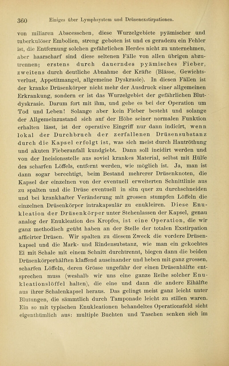 von miliaren Abscesschen, diese Wurzelgebiete pyämischer und tuberkulöser Embolien, streng geboten ist und es geradezu ein Fehler ist, die Entfernung solchen gefährlichen Herdes nicht zu unternehmen, aber haarscharf sind diese seltenen Fälle von a.llen übrigen abzu- trennen; erstens durch dauerndes pyämisches Fieber, zweitens durch deutliche Abnahme der Kräfte (Blässe, Gewichts- verlust, Appetitmangel, allgemeine Dyskrasie). In diesen Fällen ist der kranke Drüsenkörper nicht mehr der Ausdruck einer allgemeinen Erkrankung, sondern er ist das Wurzelgebiet der gefährlichen Blut- ■ dyskrasie. Darum fort mit ihm, und gehe es bei der Operation um Tod und Leben! Solange aber kein Fieber besteht und solange der Allgemeinzustand sich auf der Höhe seiner normalen Funktion erhalten lässt, ist der operative Eingriff nur dann indicirt, wenn lokal der Durchbruch der zerfallenen Drüsensubstanz durch die Kapsel erfolgt ist, was sich meist durch Hautröthung und akuten Fieberanfall kundgiebt. Dann soll incidirt werden und von der Incisionsstelle aus soviel krankes Material, selbst mit Hülfe des scharfen Löffels, entfernt werden, wie möglich ist. Ja, man ist dann sogar berechtigt, beim Bestand mehrerer Drüsenknoten, die Kapsel der einzelnen von der eventuell erweiterten Schnittlinie aus zu spalten und die Drüse eventuell in situ quer zu durchschneiden und bei krankhafter Veränderung mit grossen stumpfen Löffeln die einzelnen Drüsenkörper intrakapsulär zu enukleiren. Diese Enu- kleation der Drüsenkörper unter Stehenlassen der Kapsel, genau analog der Enukleation des Kropfes, ist eine Operation, die wir ganz methodisch geübt haben an der Stelle der totalen Exstirpation afficirter Drüsen. Wir spalten zu diesem Zweck die vordere Drüsen- kapsel und die Mark- und Rindensubstanz, wie man ein gekochtes Ei mit Schale mit einem Schnitt durchtrennt, biegen dann die beiden Drüsenkörperhälften klaffend auseinander und heben mit ganz grossen, scharfen Löffeln, deren Grösse ungefähr der einen Drüsenhälfte ent- sprechen muss (weshalb wir uns eine ganze Eeihe solcher Enu- kleationslöffel halten), die eine und dann die andere Eihälfte aus ihrer Schalenkapsel heraus. Das gelingt meist ganz leicht unter Blutungen, die sämmtlich durch Tamponade leicht zu stillen waren. Ein so mit typischen Enukleationen behandeltes Operationsfeld sieht eigenthümlich aus: multiple Buchten und Taschen senken sich im