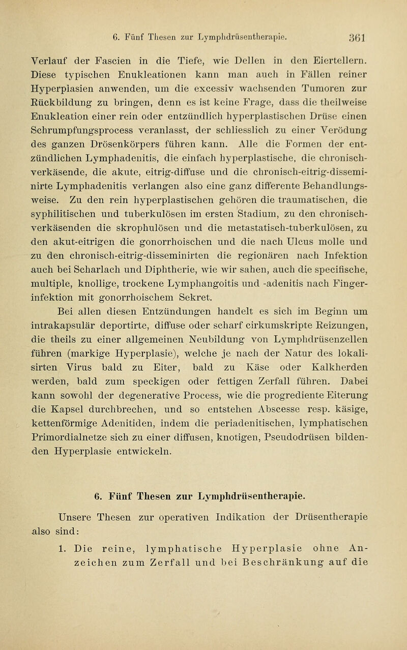 Verlauf der Fascien in die Tiefe, wie Dellen in den Eiertellern. Diese typischen Enukleationen kann man auch in Fällen reiner Hyperplasien anwenden, um die excessiv wachsenden Tumoren zur Eückbildung zu bringen, denn es ist keine Frage, dass die theilweise Enukleation einer rein oder entzündlich hyperplastischen Drüse einen Schrumpfungsprocess veranlasst, der schliesslich zu einer Verödung des ganzen Drösenkörpers führen kann. Alle die Formen der ent- zündlichen Lymphadenitis, die einfach hyperplastische, die chronisch- verkäsende, die akute, eitrig-diffuse und die chronisch-eitrig-dissemi- nirte Lymphadenitis verlangen also eine ganz differente Behandlungs- weise. Zu den rein hyperplastischen gehören die traumatischen, die syphilitischen und tuberkulösen im ersten Stadium, zu den chronisch- verkäsenden die skrophulösen und die metastatisch-tuberkulösen, zu den akut-eitrigen die gonorrhoischen und die nach Ulcus molle und zu den chronisch-eitrig-disseminirten die regionären nach Infektion auch bei Scharlach und Diphtherie, wie wir sahen, auch die specifiische, multiple, knollige, trockene Lymphangoitis und -adenitis nach Finger- infektion mit gonorrhoischem Sekret. Bei allen diesen Entzündungen handelt es sich im Beginn um intrakapsulär deportirte, diffuse oder scharf cirkumskripte Reizungen, die theils zu einer allgemeinen Neubildung von Lymphdrüsenzellen führen (markige Hyperplasie), welche je nach der Natur des lokali- sirten Virus bald zu Eiter, bald zu Käse oder Kalkherden werden, bald zum speckigen oder fettigen Zerfall führen. Dabei kann sowohl der degenerative Process, wie die progrediente Eiterung die Kapsel durchbrechen, und so entstehen Abscesse resp. käsige, kettenförmige Adenitiden, indem die perladenitischen, lymphatischen Primordialnetze sich zu einer diffusen, knotigen, Pseudodrüsen bilden- den Hyperplasie entwickeln. 6. Fünf Thesen zur LympMrttsentherapie. Unsere Thesen zur operativen Indikation der Drüsentherapie also sind: 1. Die reine, lymphatische Hyperplasie ohne An- zeichen zum Zerfall und bei Beschränkung auf die