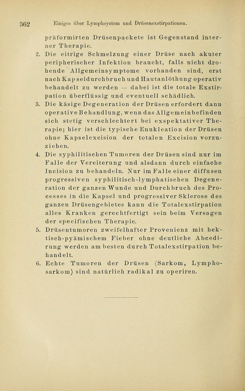 präformirten Drüsenpackete ist Gegenstand inter- ner Therapie. 2. Die eitrige Schmelzung einer Drüse nach akuter peripherischer Infektion braucht, falls nicht dro- hende Allgemeinsymptome vorhanden sind, erst nach Kap seidurchbruchundHautanlöthung operativ behandelt zu werden — dabei ist die totale Exstir- pation überflüssig und eventuell schädlich. 3. Die käsige Degeneration der Drüsen erfordert dann operative Behandlung, wenn das Allgemeinbefinden sich stetig verschlechtert bei exspektativer The- rapie; hier ist die typische Enukleation der Drüsen ohne Kapselexcision der totalen Excision vorzu- ziehen, 4. Die syphilitischen Tumoren der Drüsen sind nur im Falle der Vereiterung und alsdann durch einfache Incision zu behandeln. Nur im Falle einer diffusen progressiven syphilitisch-lymphatischen Degene- ration der ganzen Wunde und Durchbruch des Pro- cesses in die Kapsel und progressiver Sklerose des ganzen Drüsengebietes kann die Totalexstirpation alles Kranken gerechtfertigt sein beim Versagen der specifischen Therapie. 5. Drüsentumoren zweifelhafter Provenienz mit hek- tisch-pyämischem Fieber ohne deutliche Abcedi- rung werden am besten durch Totalexstirpation be- handelt. 6. Echte Tumoren der Drüsen (Sarkom, Lympho- sarkom) sind natürlich radikal zu operiren.