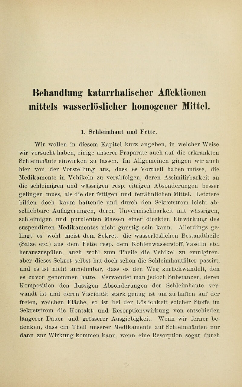 Behandlung katarrhalischer Affektionen mittels wasserlöslicher homogener Mittel. 1. Schleimhaut und Fette. Wir wollen in diesem Kapitel kurz angeben, in welcher Weise wir versucht haben, einige unserer Präparate auch auf die erkrankten Schleimhäute einwirken zu lassen. Im Allgemeinen gingen wir auch hier von der Vorstellung aus, dass es Vortheil haben müsse, die Medikamente in Vehikeln zu verabfolgen, deren Assimilirbarkeit an die schleimigen und wässrigen resp. eitrigen Absonderungen besser gelingen muss, als die der fettigen und fettähnlichen Mittel. Letztere bilden doch kaum haftende und durch den Sekretstrom leicht ab- schiebbare Auflagerungen, deren Unvermischbarkeit mit wässrigen, schleimigen und purulenten Massen einer direkten Einwirkung des suspendirten Medikamentes nicht günstig sein kann. Allerdings ge- lingt es wohl meist dem Sekret, die wasserlöslichen Bestandtheile (Salze etc.) aus dem Fette resp. dem Kohlenwasserstoff, Vaselin etc. herauszuspülen, auch wohl zum Theile die Vehikel zu emulgiren, aber dieses Sekret selbst hat doch schon die Schleimhautfilter passirt, und es ist nicht annehmbar, dass es den Weg zurückwandelt, den es zuvor genommen hatte. Verwendet man jedoch Substanzen, deren Komposition den flüssigen Absonderungen der Schleimhäute ver- wandt ist und deren Viscidität stark genug ist um zu haften auf der freien, weichen Fläche, so ist bei der Löslichkeit solcher Stoffe im Sekretstrom die Kontakt- und Eesorptionswirkung von entschieden längerer Dauer und grösserer Ausgiebigkeit. Wenn wir ferner be- denken, dass ein Theil unserer Medikamente auf Schleimhäuten nur dann zur Wirkung kommen kann, wenn eine Eesorption sogar durch
