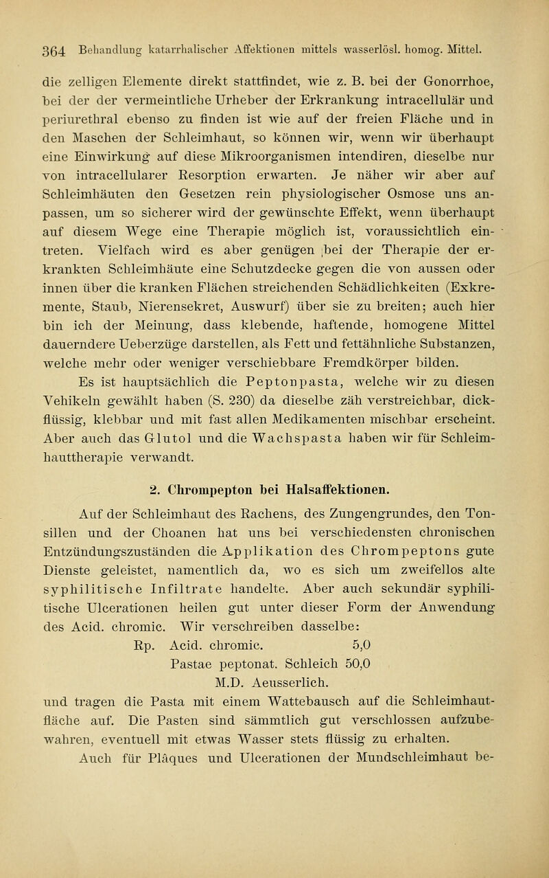 die zelligen Elemente direkt stattfindet, wie z. B. bei der Gonorrhoe, bei der der vermeintliche Urheber der Erkrankung intracellulär und periurethral ebenso zu finden ist wie auf der freien Fläche und in den Maschen der Schleimhaut, so können wir, wenn wir überhaupt eine Einwirkung auf diese Mikroorganismen intendiren, dieselbe nur von intracellularer Resorption erwarten. Je näher wir aber auf Schleimhäuten den Gesetzen rein physiologischer Osmose uns an- passen, um so sicherer wird der gewünschte Effekt, wenn überhaupt auf diesem Wege eine Therapie möglich ist, voraussichtlich ein- treten. Vielfach wird es aber genügen ;bei der Therapie der er- krankten Schleimhäute eine Schutzdecke gegen die von aussen oder innen über die kranken Flächen streichenden Schädlichkeiten (Exkre- mente, Staub, Nierensekret, Auswurf) über sie zu breiten; auch hier bin ich der Meinung, dass klebende, haftende, homogene Mittel dauerndere Ueberzüge darstellen, als Fett und fettähnliche Substanzen, welche mehr oder weniger verschiebbare Fremdkörper bilden. Es ist hauptsächlich die Peptonpasta, welche wir zu diesen Vehikeln gewählt haben (S. 230) da dieselbe zäh verstreichbar, dick- flüssig, klebbar und mit fast allen Medikamenten mischbar erscheint. Aber auch das Glutol und die Wachspasta haben wir für Schleim- hauttherapie verwandt. 2. Chrompepton bei Halsaffektionen. Auf der Schleimhaut des Rachens, des Zungengrundes, den Ton- sillen und der Choanen hat uns bei verschiedensten chronischen Entzündungszuständen die Applikation des Chrompeptons gute Dienste geleistet, namentlich da, wo es sich um zweifellos alte syphilitische Infiltrate handelte. Aber auch sekundär syphili- tische Ulcerationen heilen gut unter dieser Form der Anwendung des Acid. chromic. Wir verschreiben dasselbe: Rp. Acid. chromic. 5,0 Pastae peptonat. Schleich 50,0 M.D. Aeusserlich. und tragen die Pasta mit einem Wattebausch auf die Schleimhaut- fläche auf. Die Pasten sind sämmtlich gut verschlossen aufzube- wahren, eventuell mit etwas Wasser stets flüssig zu erhalten. Auch für Plaques und Ulcerationen der Mundschleimhaut be-