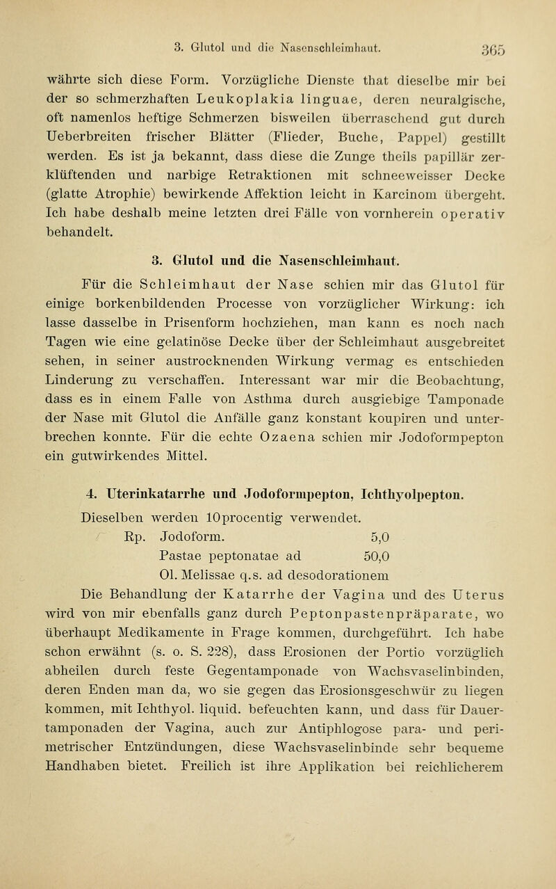 3. Glutol und die Nascnschloimliaut. 3(35 währte sich diese Form. Vorzügliche Dienste that dieselbe mir bei der so schmerzhaften Leukoplakia linguae, deren neuralgische, oft namenlos heftige Schmerzen bisweilen überraschend gut durch Ueberbreiten frischer Blätter (Flieder, Buche, Pappel) gestillt werden. Es ist ja bekannt, dass diese die Zunge theils papillär zer- klüftenden und narbige Eetraktionen mit schneeweisser Decke (glatte Atrophie) bewirkende Affektion leicht in Karcinom übergeht. Ich habe deshalb meine letzten drei Fälle von vornherein operativ behandelt. 3. Glutol und die Nasenschleirahaut. Für die Schleimhaut der Nase schien mir das Glutol für einige borkenbildenden Processe von vorzüglicher Wirkung: ich lasse dasselbe in Prisenform hochziehen, man kann es noch nach Tagen wie eine gelatinöse Decke über der Schleimhaut ausgebreitet sehen, in seiner austrocknenden Wirkung vermag es entschieden Linderung zu verschaffen. Interessant war mir die Beobachtung, dass es in einem Falle von Asthma durch ausgiebige Tamponade der Nase mit Glutol die Anfälle ganz konstant koupiren und unter- brechen konnte. Für die echte Ozaena schien mir Jodoformpepton ein gutwirkendes Mittel. 4. Uterinkatarrlie und Jodoformpepton, Ichthyolpepton. Dieselben werden lOprocentig verwendet. Ep. Jodoform. 5,0 Pastae peptonatae ad 50,0 Ol. Melissae q.s. ad desodorationem Die Behandlung der Katarrhe der Vagina und des Uterus wird von mir ebenfalls ganz durch Peptonpastenpräparate, wo überhaupt Medikamente in Frage kommen, durchgeführt. Ich habe schon erwähnt (s. o. S. 228), dass Erosionen der Portio vorzüglich abheilen durch feste Gegentamponade von Wachsvaselinbinden, deren Enden man da, wo sie gegen das Erosionsgeschwür zu liegen kommen, mit Ichthyol, liquid, befeuchten kann, und dass für Dauer- tamponaden der Vagina, auch zur Antiphlogose para- und peri- metrischer Entzündungen, diese Wachsvaselinbinde sehr bequeme Handhaben bietet. Freilich ist ihre Applikation bei reichlicherem
