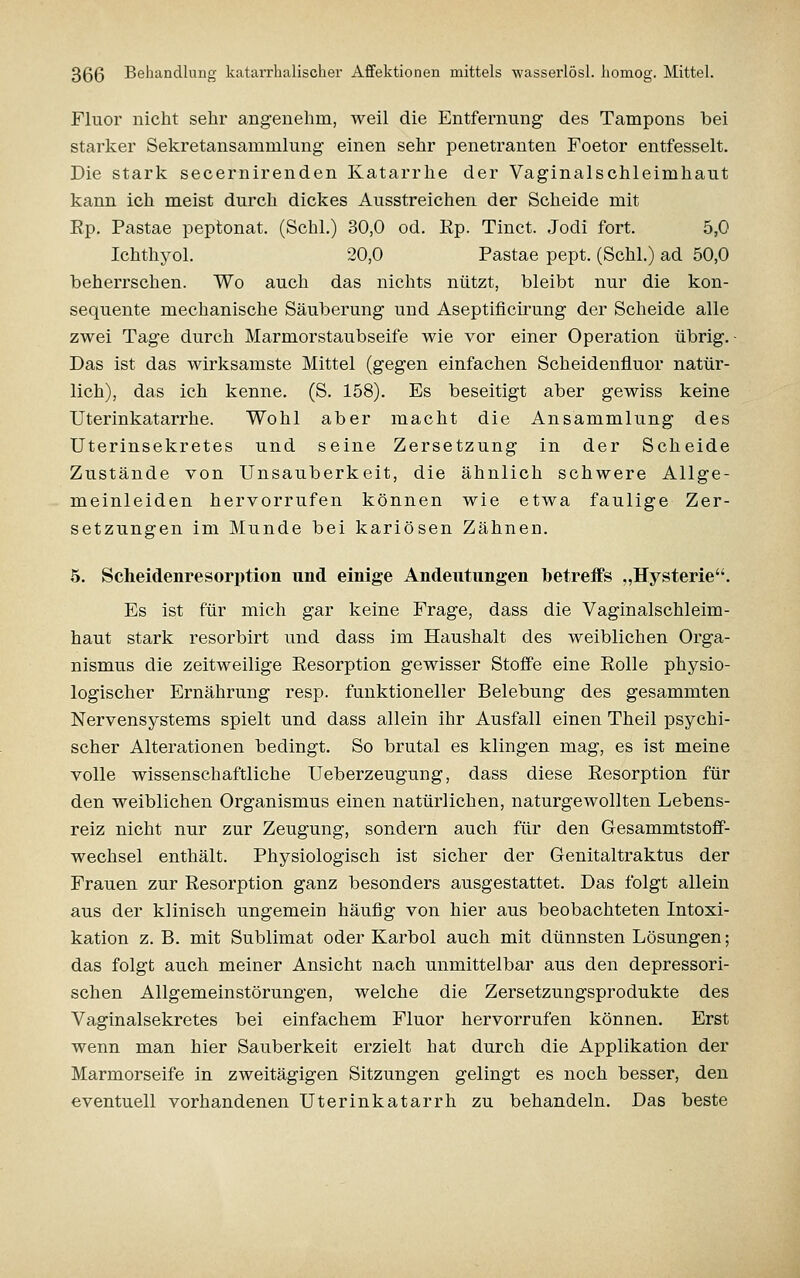 Fluor nicht sehr angenehm, weil die Entfernung des Tampons bei starker Sekretansammlung einen sehr penetranten Foetor entfesselt. Die stark secernirenden Katarrhe der Vaginalschleimhaut kann ich meist durch dickes Ausstreichen der Scheide mit Ep. Pastae peptonat. (Schi.) 30,0 od. Ep. Tinct. Jodi fort. 5,0 Ichthyol. 20,0 Pastae pept. (Schi.) ad 50,0 beherrschen. Wo auch das nichts nützt, bleibt nur die kon- sequente mechanische Säuberung und Aseptificirung der Scheide alle zwei Tage durch Marmorstaubseife wie vor einer Operation übrig.- Das ist das wirksamste Mittel (gegen einfachen Scheidenfluor natür- lich), das ich kenne. (S. 158). Es beseitigt aber gewiss keine Uterinkatarrhe. Wohl aber macht die Ansammlung des Uterinsekretes und seine Zersetzung in der Scheide Zustände von Unsauberkeit, die ähnlich schwere Allge- meinleiden hervorrufen können wie etwa faulige Zer- setzungen im Munde bei kariösen Zähnen. 5. Scheidenresorption und einige Andeutungen betreffs „Hysterie. Es ist für mich gar keine Frage, dass die Vaginalschleim- haut stark resorbirt und dass im Haushalt des weiblichen Orga- nismus die zeitweilige Eesorption gewisser Stoffe eine Eolle physio- logischer Ernährung resp. funktioneller Belebung des gesammten Nervensystems spielt und dass allein ihr Ausfall einen Theil psychi- scher Alterationen bedingt. So brutal es klingen mag, es ist meine volle wissenschaftliche Ueberzeugung, dass diese Eesorption für den weiblichen Organismus einen natürlichen, naturgewollten Lebens- reiz nicht nur zur Zeugung, sondern auch für den Gesammtstofif- wechsel enthält. Physiologisch ist sicher der Genitaltraktus der Frauen zur Eesorption ganz besonders ausgestattet. Das folgt allein aus der klinisch ungemein häufig von hier aus beobachteten Intoxi- kation z. B. mit Sublimat oder Karbol auch mit dünnsten Lösungen; das folgt auch meiner Ansicht nach unmittelbar aus den depressori- schen Allgemeinstörungen, welche die Zersetzungsprodukte des Vaginalsekretes bei einfachem Fluor hervorrufen können. Erst wenn man hier Sauberkeit erzielt hat durch die Applikation der Marmorseife in zweitägigen Sitzungen gelingt es noch besser, den eventuell vorhandenen Uterinkatarrh zu behandeln. Das beste