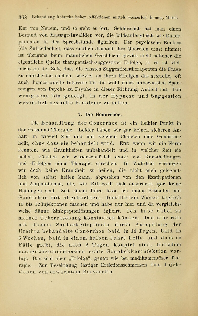 Kur von Neuem, und so geht es fort. Schliesslich hat man einen Bestand von Massage-Invaliden vor, die bildsäulengleich wie Dauer- patienten in der Sprechstunde figuriren. Der psychische Einfluss (die Zufriedenheit, dass endlich Jemand ihre Querelen ernst nimmt) ist übrigens beim männlichen Geschlecht gewiss nicht seltener die eigentliche Quelle therapeutisch-suggestiver Erfolge, ja es ist viel- leicht an der Zeit, dass die ernsten Suggestionstherapeuten die Frage zu entscheiden suchen, wieviel an ihren Erfolgen das sexuelle, oft auch homosexuelle Interesse für die wohl meist unbewussten Span-- nungen von Psyche zu Psyche in dieser Eichtung Antheil hat. Ich wenigstens bin geneigt, in der Hypnose und Suggestion wesentlich sexuelle Probleme zu sehen. 7. Die Gonorrhoe. Die Behandlung der Gonorrhoe ist ein heikler Punkt in der Gesammt-Therapie. Leider haben wir gar keinen sicheren An- halt, in wieviel Zeit und mit welchen Chancen eine Gonorrhoe heilt, ohne dass sie behandelt wird. Erst wenn wir die Norm kennten, wie Krankheiten unbehandelt und in welcher Zeit sie heilen, könnten wir wissenschaftlich exakt von Kunstheilungen und -Erfolgen einer Therapie sprechen. In Wahrheit vermögen wir doch keine Krankheit zu heilen, die nicht auch gelegent- lich von selbst heilen kann, abgesehen von den Exstirpationen und Amputationen, die, wie Billroth sich ausdrückt, gar keine Heilungen sind. Seit einem Jahre lasse ich meine Patienten mit Gonorrhoe mit abgekochtem, destillirtem Wasser täglich 10 bis 12 Injektionen machen und habe nur hier und da vergleichs- weise dünne Zinkpeptonlösungen injicirt. Ich habe dabei zu meiner Ueberraschung konstatiren können, dass eine rein mit diesem Sauberkeitsprincip durch Ausspülung der Urethra behandelte Gonorrhoe bald in 14 Tagen, bald in 6 Wochen, bald in einem halben Jahre heilt, und dass es Fälle giebt, die nach 2 Tagen koupirt sind, trotzdem nachgewiesenermaassen echte Gonokokkeninfektion vor- lag. Das sind aber „Erfolge, genau wie bei medikamentöser The- rapie. Zur Beseitigung lästiger Erektionsschmerzen thun Injek- tionen von erwärmtem Borvaselin