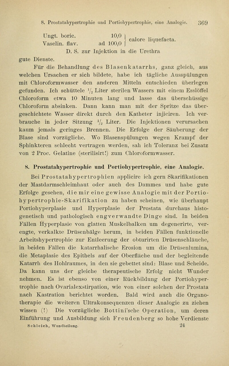 Unfft. boric. 10,0 i , ^^ , „ ^ ^ ^ } calore liquefacta. Vaselin. flav. ad 100,0 f ^ D. S. zur Injektion in die Urethra gute Dienste. Für die Beliandlung des Blasenkatarrhs, ganz gleich, aus welchen Ursachen er sich bildete, habe ich tägliche Aussjjülungen mit Chloroformwasser den anderen Mitteln entschieden überlegen gefunden. Ich schüttele y., Liter sterilen Wassers mit einem Esslöffel Chloroform etwa 10 Minuten lang und lasse das überschüssige Chloroform absinken. Dann kann man mit der Spritze das über- geschichtete Wasser direkt durch den Katheter injiciren. Ich ver- brauche in jeder Sitzung Yo Liter. Die Injektionen verursachen kaum jemals geringes Brennen. Die Erfolge der Säuberung der Blase sind vorzügliche. Wo Blasenspülungen wegen Krampf der Sphinkteren schlecht vertragen werden, sah ich Toleranz bei Zusatz von 2 Proc. Gelatine (sterilisirt!) zum Chloroformwasser. 8. Prostatahypertroijhie und Portioliypertrophie, eine Analogie. Bei Prostatahypertropliien applicire ich gern Skariflkationen der Mastdarmschleimhaut oder auch des Dammes und habe gute Erfolge gesehen, die mir eine gewisse Analogie mit der Portio- hypertrophie-Skarifikation zu haben scheinen, wie überhaupt Portiohyperplasie und Hyperplasie der Prostata durchaus histo- genetisch und pathologisch engverwandte Dinge sind. In beiden Fällen Hyperplasie von glatten Muskelbalken um degenerirte, ver- engte, verkalkte Drüsenbälge herum, in beiden Fällen funktionelle Arbeitshypertrophie zur Entleerung der obturirten Drüsenschläuche, in beiden Fällen die katarrhalische Erosion um die Drüsenlumina, die Metaplasie des Epithels auf der Oberfläche und der begleitende Katarrh des Hohlraumes, in den sie gebettet sind: Blase und Scheide. Da kann uns der gleiche therapeutische Erfolg nicht Wunder nehmen. Es ist ebenso von einer Eückbildung der Portiohyper- trophie nach Ovarialexstirpation, wie von einer solchen der Prostata nach Kastration berichtet worden. Bald wird auch die Organo- therapie die weiteren Ultrakonsequenzen dieser Analogie zu ziehen wissen (!) Die vorzügliche Bottini'sche Operation, um deren Einführung und Ausbildung sich Freudenberg so hohe Verdienste Schleich, Wundheilung. 24