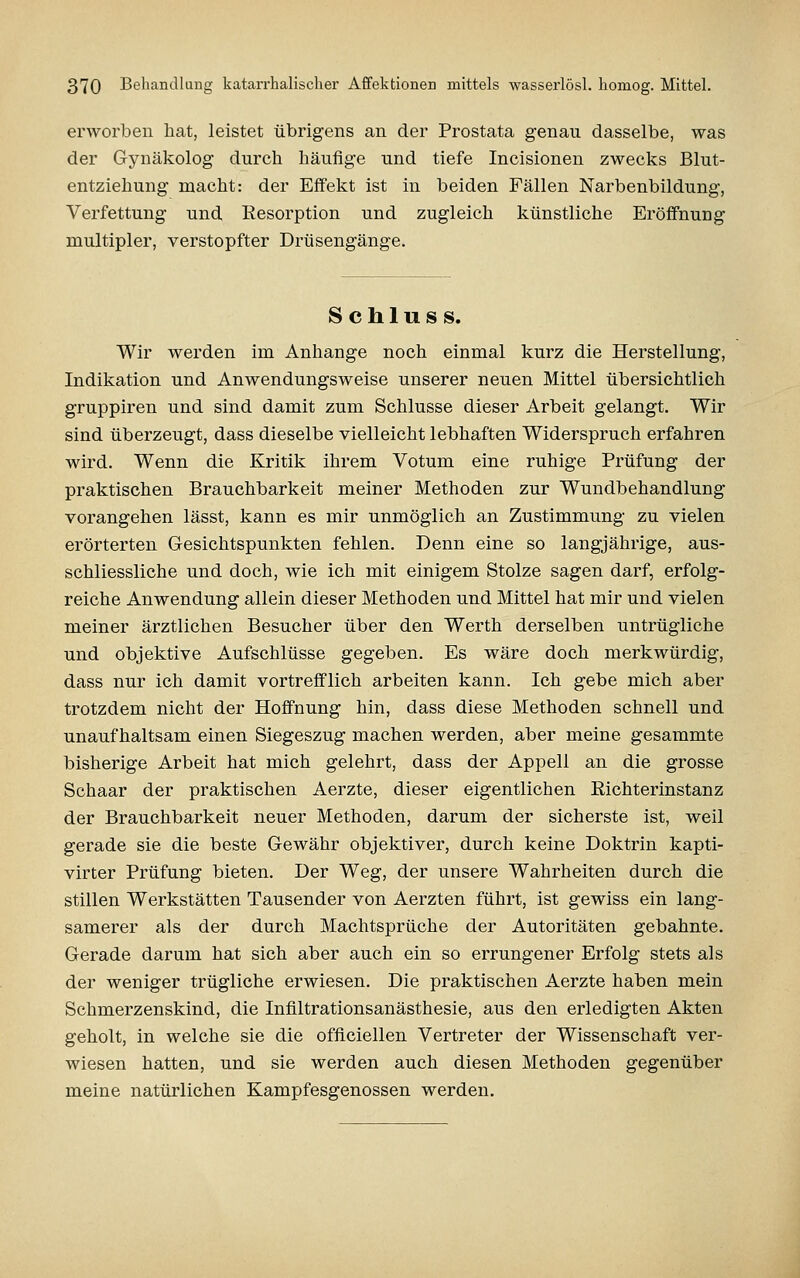 erworben hat, leistet übrigens an der Prostata genau dasselbe, was der Gynäkolog durch häufige und tiefe Incisionen zwecks Blut- entziehung macht: der Effekt ist in beiden Fällen Narbenbildung, Verfettung und Resorption und zugleich künstliche Eröffnung multipler, verstopfter Drüsengänge. S c h 1 u s s. Wir werden im Anhange noch einmal kurz die Herstellung, Indikation und Anwendungsweise unserer neuen Mittel übersichtlich gruppiren und sind damit zum Schlüsse dieser Arbeit gelangt. Wir sind überzeugt, dass dieselbe vielleicht lebhaften Widerspruch erfahren wird. Wenn die Kritik ihrem Votum eine ruhige Prüfung der praktischen Brauchbarkeit meiner Methoden zur Wundbehandlung vorangehen lässt, kann es mir unmöglich an Zustimmung zu vielen erörterten Gesichtspunkten fehlen. Denn eine so langjährige, aus- schliessliche und doch, wie ich mit einigem Stolze sagen darf, erfolg- reiche Anwendung allein dieser Methoden und Mittel hat mir und vielen meiner ärztlichen Besucher über den Werth derselben untrügliche und objektive Aufschlüsse gegeben. Es wäre doch merkwürdig, dass nur ich damit vortrefflich arbeiten kann. Ich gebe mich aber trotzdem nicht der Hoffnung hin, dass diese Methoden schnell und unaufhaltsam einen Siegeszug machen werden, aber meine gesammte bisherige Arbeit hat mich gelehrt, dass der Appell an die grosse Schaar der praktischen Aerzte, dieser eigentlichen Richterinstanz der Brauchbarkeit neuer Methoden, darum der sicherste ist, weil gerade sie die beste Gewähr objektiver, durch keine Doktrin kapti- virter Prüfung bieten. Der Weg, der unsere Wahrheiten durch die stillen Werkstätten Tausender von Aerzten führt, ist gewiss ein lang- samerer als der durch Machtsprüche der Autoritäten gebahnte. Gerade darum hat sich aber auch ein so errungener Erfolg stets als der weniger trügliche erwiesen. Die praktischen Aerzte haben mein Schmerzenskind, die Infiltrationsanästhesie, aus den erledigten Akten geholt, in welche sie die officiellen Vertreter der Wissenschaft ver- wiesen hatten, und sie werden auch diesen Methoden gegenüber meine natürlichen Kampfesgenossen werden.