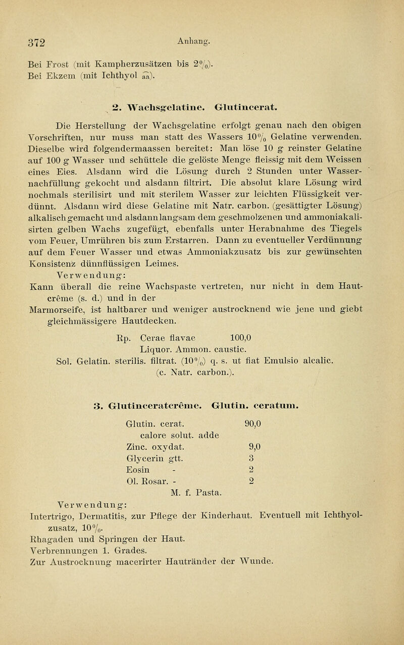 Bei Frost (mit Kampherziisätzen bis 2%). Bei Ekzem (mit Ichthyol ^). 2. Wachsg-elatine. Glvitincerat. Die Herstellung der Wachsgelatine erfolgt genau nach den obigen Vorschriften, nur muss man statt des Wassers 10 /o Gelatine verwenden. Dieselbe wird folgendermaassen bereitet: Man löse 10 g reinster Gelatine auf 100 g Wasser und schüttele die gelöste Menge fleissig mit dem Weissen eines Eies. Alsdann wird die Lösung durch 2 Stunden unter Wasser- nachfüllung gekocht und alsdann filtrirt. Die absolut klare Lösung wird nochmals sterilisirt und mit sterilem Wasser zur leichten Flüssigkeit ver- dünnt. Alsdann wird diese Gelatine mit Natr. carbon. (gesättigter Lösung) alkalisch gemacht und alsdann langsam dem geschmolzenen und ammoniakali- sirten gelben Wachs zugefügt, ebenfalls unter Herabnahme des Tiegels vom Feuer, Umrühren bis zum Erstarren. Dann zu eventueller Verdünnung auf dem Feuer Wasser und etwas Ammoniakzusatz bis zur gewünschten Konsistenz dünnflüssigen Leimes. Verwendung: Kann überall die reine Wachspaste vertreten, nur nicht in dem Haut- creme (s. d.) und in der Marmorseife, ist haltbarer und weniger austrocknend wie jene und giebt gleichmässigere Hautdecken. Kp. Cerae flavae 100,0 Liquor. Ammon. caustic. Sol. Gelatin. sterilis. flltrat. (10%) q- s. ut fiat Emulsio alcalic. (c. Natr. carbon.). 3. Glutlnceratcrßine. Grlutin. ceratum. Glutin, cerat. 90,0 calore solut. adde Zinc. oxydat. 9,0 Glycerin gtt. 3 Eosin - 2 Ol. Rosar. - 2 M. f. Pasta. Verwendung: Intertrigo, Dermatitis, zur Pflege der Kinderhaut. Eventuell mit Ichthyol- zusatz, 10 %• Rhagaden und Springen der Haut. Verbrennungen 1. Grades. Zur Austrocknung- macerirter Hautränder der Wunde.