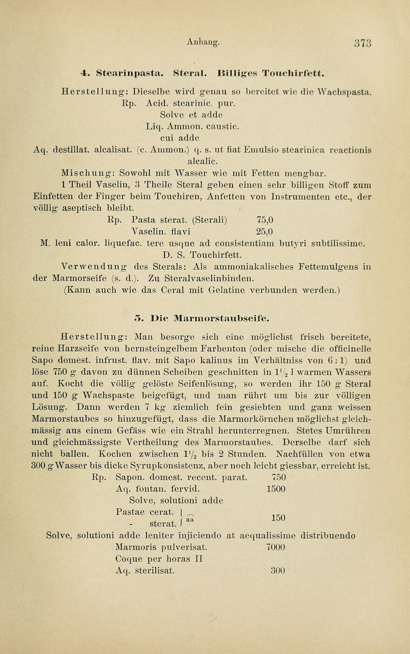 4. Steai'inpasta. Stertil. liillij-cs TouchirCctt. Herstellung: Dieselbe wird genau so bereitet wie die Wachspasta. Rp. Acid. stearinic. pur. Solve et adde Liq. Amnion, caustic. cui adde Aq. destillat. alcalisat. (c. Ammon.) q. s. ut fiat Emulsio stearinica reactionis alcalic. Mischung: Sowohl mit Wasser wie mit Fetten meng-bar. 1 Theil Vaselin, 3 Theile Steral g'eben einen sehr billigen Stoff zum Einfetten der Finger beim Touchiren, Anfetten von Instrumenten etc., der völlig aseptisch bleibt. Rp. Pasta sterat. (Sterali) 75,0 Vaselin. flavi 25,0 M. leni calor. liquefac. tere usque ad consistentiam butyi-i subtilissime. D. S. Touchirfett. Verwendung des Sterals: Als ammoniakalisches Fettemulgens in der Marmorseife (s. d.). Zu Steralvaselinbinden. (Kann auch wie das Ceral mit Gelatine verbunden werden.) 5. Die Marmorstaubseife. Herstellung: Man besorge sich eine möglichst frisch bereitete, reine Harzseife von bernsteingelbem Farbenton (oder mische die officinelle Sapo dornest, infrust. flav. mit Sapo kalinus im Verhältniss von 6:1) und löse 750 g davon zu dünnen Scheiben geschnitten in l'/g 1 warmen Wassers auf. Kocht die völlig gelöste Seifenlösung, so werden ihr 150 g Steral und 150 g Wachspaste beigefügt, und man rührt um bis zur völligen Lösiing. Dann werden 7 kg ziemlich fein gesiebten und ganz weissen Marmorstaubes so hinzugefügt, dass die Marmorkörnchen möglichst gleich- massig aus einem Gefäss wie ein Strahl herunterregnen. Stetes Umrühren und gleichmässigste Vertheilung des Marmorstaubes. Derselbe darf sich nicht ballen. Kochen zwischen l'/g bis 2 Stunden. Nachfüllen von etwa 300 g Wasser bis dicke Syrupkonsistenz, aber noch leicht giessbar, erreicht ist. Rp. Sapon. domest. recent. parat. 750 Aq. fontan. fervid. 1500 Solve, solutioni adde Pastae cerat. | _ , , ( aa 150 Sterat. J Solve, solutioni adde leniter injiciendo at aequalissime distribuendo Marmoris pulverisat. 7000 Coque per horas II Aq. sterilisat. 300