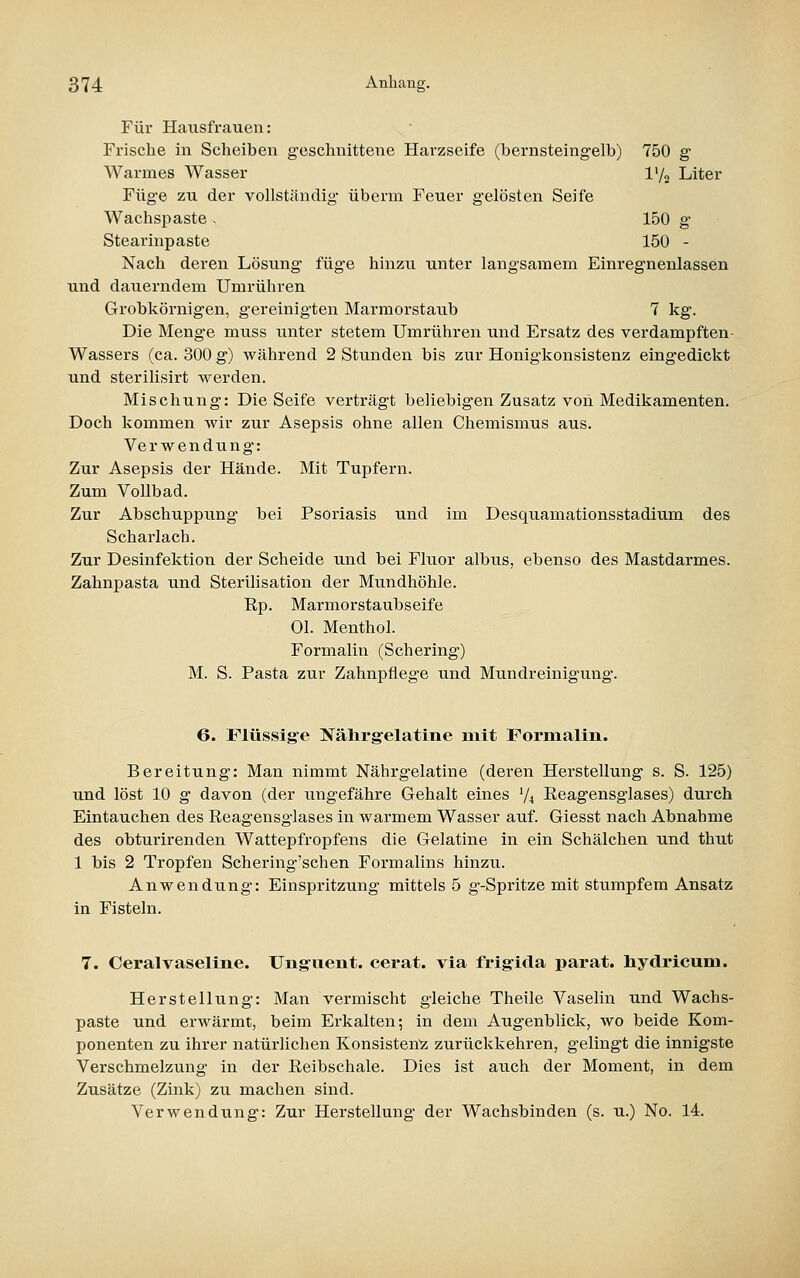 Für Hausfrauen: Frische in Scheiben geschnittene Harzseife (bernsteingelb) 750 g Warmes Wasser l'/2 Liter Füge zu der vollständig überm Feuer gelösten Seife Wachspaste . 150 g Stearinpaste 150 - Nach deren Lösung füge hinzu unter langsamem Einregnenlassen und dauerndem Umrühren Grobkörnigen, gereinigten Marmorstaub 7 kg. Die Menge muss unter stetem Umrühren und Ersatz des verdampften- Wassers (ca. 300 g) während 2 Stunden bis zur Honigkonsistenz eingedickt und sterilisirt werden. Mischung: Die Seife verträgt beliebigen Zusatz von Medikamenten. Doch kommen wir zur Asepsis ohne allen Chemismus aus. Verwendung: Zur Asepsis der Hände. Mit Tupfern. Zum Vollbad. Zur Abschuppung bei Psoriasis und im Desquamationsstadium des Scharlach. Zur Desinfektion der Scheide und bei Fluor albus, ebenso des Mastdarmes. Zahnpasta und Sterilisation der Mundhöhle, ßp. Marmorstaubseife Ol. Menthol. Formalin (Schering) M. S. Pasta zur Zahnpflege und Mundreinigung. 6. Flüssige Nälirgelatine mit Formalin. Bereitung: Man nimmt Nährgelatine (deren Herstellung s. S. 125) und löst 10 g davon (der ungefähre Gehalt eines V4 ßeagensglases) durch Eintauchen des Reagensglases in warmem Wasser auf. Giesst nach Abnahme des obturirenden Wattepfropfens die Gelatine in ein Schälchen und thut 1 bis 2 Tropfen Schering'schen Formalins hinzu. Anwendung: Einspritzung mittels 5 g-Spritze mit stumpfem Ansatz in Fisteln. 7. CeralVaseline. Ung^uent. cerat. via frig-ida parat, hydricum. Herstellung: Man vermischt gleiche Theile Vaselin und Wachs- paste und erwärmt, beim Ei'kalten; in dem Augenblick, wo beide Kom- ponenten zu ihrer natürlichen Konsistenz zurückkehren, gelingt die innigste Verschmelzung in der Reibschale. Dies ist auch der Moment, in dem Zusätze (Zink) zu machen sind. Verwendung: Zur Herstellung der Wachsbinden (s. u.) No. 14.