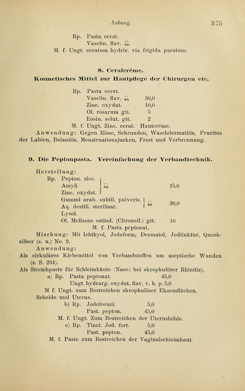 Rp. Pasta cerat. Vaselin. flav. ^. M. f. Ungt. ccratum hydric. via frigida paratum. 8. Ccralcreme. Kosmetisches Mittel zur Hautpflege der Chirurgen etc. Rp. Pasta cerat. Vaselin. flav. ^ 50,0 Zinc. oxydat. 10,0 Ol. rosarum gtt. 5 Eosin. solut. gtt. 2 Ungt. Zinc. cerat. Hautcreme. M. Anwendung: Gegen Risse, Schrunden, Waschdermatitis, Pruritus der Labien, Balanitis, Menstruationsjucken, Frost und Verbrennung. 9. Die Peptonpasta. Vereinfachung der Verbandtechnik. Herstellung: Rp. Pepton, sicc. ^ Amyli [ ^ 15,0 Zinc. oxydat. J Gummi arab. subtil, pulveris. ] ^ Aq. destill, sterilisat, i ^^ ' Lysol. Ol. Melissae ostind. (Citronell.) gtt. 10 M. f. Pasta peptonat. Mischung: Mit Ichthyol, Jodoform, Dermatol, Jodtinktur, Queck- silber (s. u.) No. 9. Anwendung: Als cirkuläres Klebemittel von Verbandstoffen um aseptische Wunden (s. S. 234). Als Streichpaste für Schleimhäute (Nase: bei skrophulöser Rhinitis). a) Rp. Pasta peptonat. 45,0 Ungt. hydrarg. oxydat. flav. v. h. p. 5,0 M f. Ungt. zum Bestreichen skrophulöser Ekzemflächen. Scheide und Uterus. b) Rp. Jodoformii 5,0 Past. pepton, 45,0 M. f. Ungt. Zum Bestreichen der Uteriishöhle. c) Rp. Tinct. Jod. fort. 5,0 Past. pepton. 45,0 M. f. Paste zum Bestreichen der Vaginalschleimhaut,