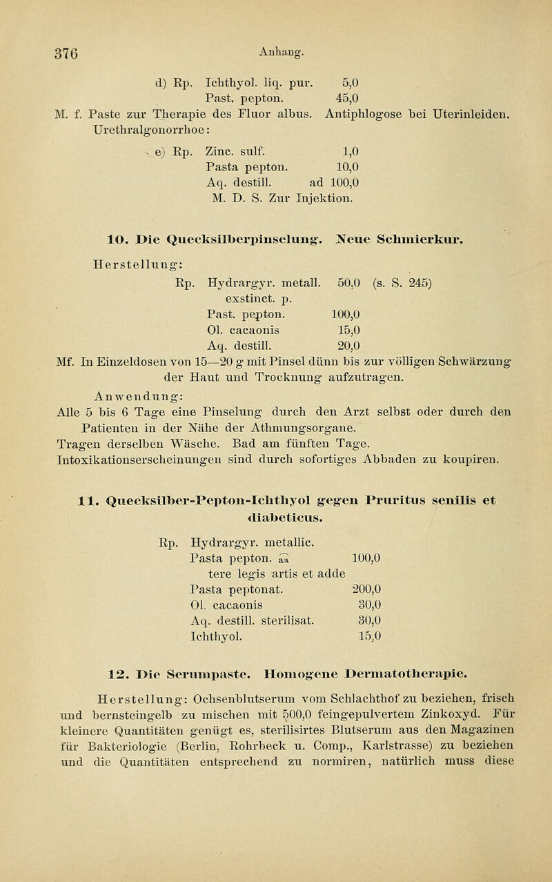 d) Rp. Ichthyol, liq. pur. 5,0 Past. pepton. 45,0 M. f. Paste zur Therapie des Fluor albus. Antiphlogose bei Uterinleiden. Urethralg'onorrhoe: ^ e) Rp. Zinc. sulf. 1,0 Pasta pepton. 10,0 Aq. destill. ad 100,0 M. D. S. Zur Injektion. 10. Die Qiiecksilberpiuselung. Neue Schinierkur. Herstellung: Rp. Hydrargyr. metall. 50,0 (s. S. 245) exstinct. p. Past. pepton. 100,0 Ol. cacaonis 15,0 Aq. destill. 20,0 Mf. In Einzeldosen von 15—20 g mit Pinsel dünn bis zur völligen Schwärzung der Haut und Trocknung aufzutragen. Anwendung: Alle 5 bis 6 Tage eine Pinselung durch den Arzt selbst oder durch den Patienten in der Nähe der Athmungsorgane. Tragen derselben Wäsche. Bad am fünften Tage. Intoxikationserscheinungen sind durch sofortiges Abbaden zu koupiren. 11. Quecksilber-Pepton-Ielithyol g-egen Pruritus senilis et diabeticus. Rp. Hydrargyr. metallic. Pasta pepton. ^ 100,0 tere legis artis et adde Pasta peptonat. 200,0 Ol. cacaonis 30,0 Aq. destill, sterilisat. 30,0 Ichthyol. 15,0 12. Die Serumpaste. Homogene Dermatotlierapie. Herstellung: Ochsenblutserum vom Schlachthof zu beziehen, frisch und bernsteingelb zu mischen mit 500,0 feingepulvertem Zinkoxyd. Für kleinere Quantitäten genügt es, sterilisirtes Blutserum aus den Magazinen für Bakteriologie (Berlin, Rohrbeck u. Comp., Karlstrasse) zu beziehen und die Quantitäten entsprechend zu normiren, natürlich muss diese