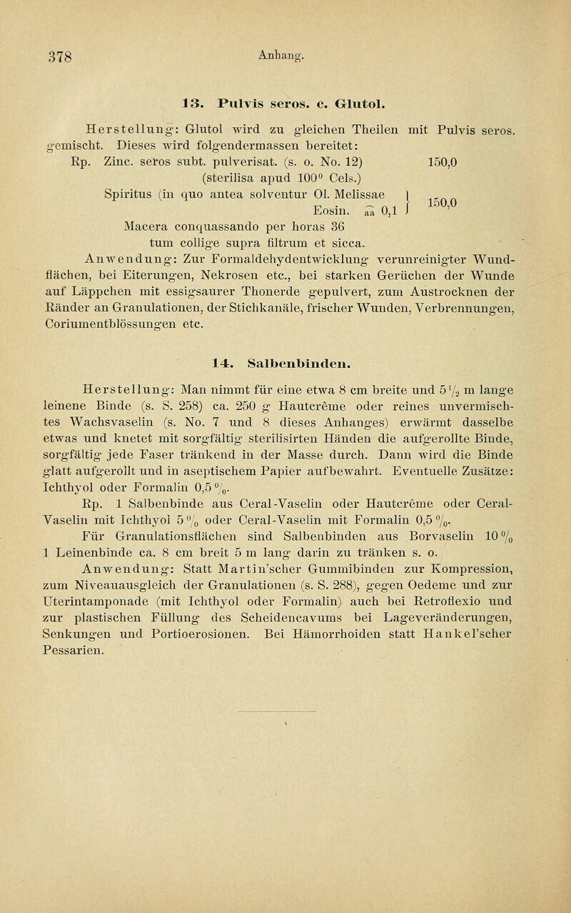 13. Pulvis serös, c. GUitol. Herstellung-: Glutol wird zu gleichen Theilen mit Pulvis serös, g-emischt. Dieses wird folgendermassen bereitet: Rp. Zinc. sei'os subt. pulverisat. (s. o. No. 12) 150,0 (Sterilisa apud 100^ Gels.) Spiritus (in quo antea solventur Ol. Melissae ] TT' • —Alf 150,0 lL,OSin. aa 0,1 I Macera conquassando per horas 36 tum coUig-e supra filtrum et sicca. Anwendung: Zur Formaldehydentwicklung verunreinigter Wund- flächen, bei Eiterungen, Nekrosen etc., bei starken Gerüchen der Wunde auf Läppchen mit essigsaurer Thonerde gepulvert, zum Austrocknen der Ränder an Granulationen, der Stichkanäle, frischer Wunden, Verbrennungen, Coriumentblössuno-en etc. 14. Salbenbinden. Herstellung: Man nimmt für eine etwa 8 cm breite und ö'/j m lange leinene Binde (s. S. 258) ca. 250 g Hautcreme oder reines unvermisch- tes Wachsvaselin (s. No. 7 und 8 dieses Anhanges) erwärmt dasselbe etwas und knetet rait sorgfältig- sterilisirten Händen die aufgerollte Binde, soi-gfältig jede Faser ti-änkend in der Masse durch. Dann wird die Binde glatt aufgerollt und in aseptischem Papier aufbewahrt. Eventuelle Zusätze: Ichthyol oder Formalin 0,5 /o- Rp. 1 Salbenbinde aus Ceral-Vaselin oder Hautcreme oder Ceral- Vaselin mit Ichthj^ol 5'o oder Ceral-Vaselin mit Formalin 0,5 %• Für Granulationsflächen sind Salbenbinden aus Borvaselin 10% 1 Leinenbinde ca. 8 cm breit 5 m lang darin zu tränken s. o. Anwendung: Statt Martin'scher Gummibinden zur Kompression, zum Niveauausgleich der Granulationen (s. S. 288), gegen Oedeme und zur Uterintamponade (mit Ichthyol oder Formalin) auch bei Retroflexio und zur plastischen Füllung des Scheidencavums bei Lageveränderungen, Senkungen und Portioerosionen. Bei Hämorrhoiden statt Hankel'scher Pessarien.