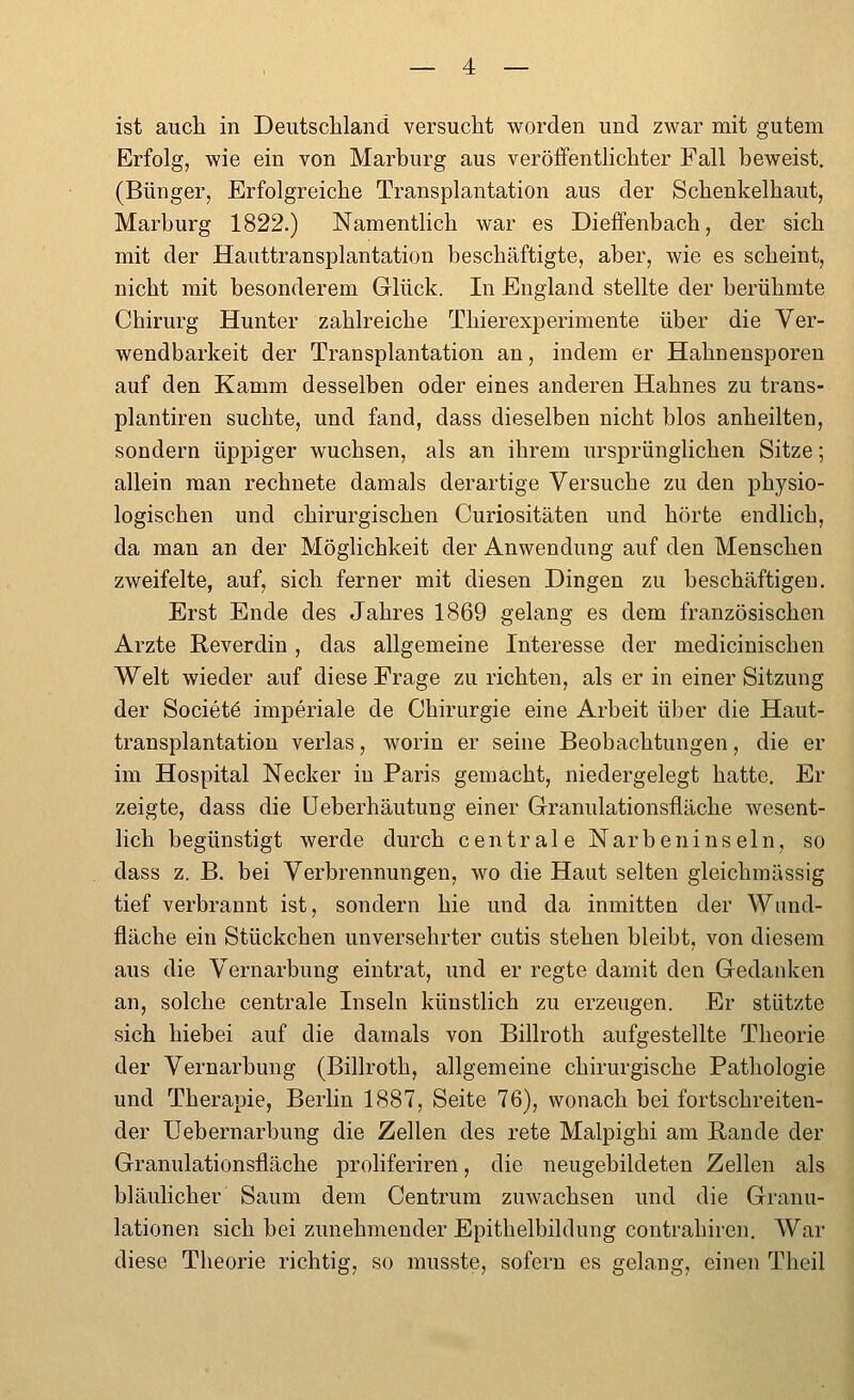 ist auch in Deutscliland. versucht worden und zwar mit gutem Erfolg, wie ein von Marburg aus veröffenthchter Fall beweist. (Bünger, Erfolgreiche Transplantation aus der Schenkelhaut, Marburg 1822.) Namentlich war es Dieifenbach, der sich mit der Hauttransplantation beschäftigte, aber, wie es scheint, nicht mit besonderem Glück. In England stellte der berühmte Chirurg Hunter zahlreiche Thierexperimente über die Ver- wendbarkeit der Transplantation an, indem er Hahnensporen auf den Kamm desselben oder eines anderen Hahnes zu trans- plantiren suchte, und fand, dass dieselben nicht blos anheilten, sondern üppiger wuchsen, als an ihrem ursprünglichen Sitze; allein man rechnete damals derartige Versuche zu den physio- logischen und chirurgischen Curiositäten und hörte endlich, da man an der Möglichkeit der Anwendung auf den Menschen zweifelte, auf, sich ferner mit diesen Dingen zu beschäftigen. Erst Ende des Jahres 1869 gelang es dem französischen Arzte Reverdin, das allgemeine Interesse der medicinischen Welt wieder auf diese Frage zu richten, als er in einer Sitzung der Societö imperiale de Chirurgie eine Arbeit über die Haut- transplantation verlas, worin er seine Beobachtungen, die er im Hospital Necker in Paris gemacht, niedergelegt hatte. Er zeigte, dass die üeberhäutung einer Granulationsfiäche wesent- lich begünstigt werde durch centrale Narbeninseln, so dass z. B. bei Verbrennungen, wo die Haut selten gleichmässig tief verbrannt ist, sondern hie und da inmitten der Wund- fläche ein Stückchen unversehrter cutis stehen bleibt, von diesem aus die Vernarbung eintrat, und er regte damit den Gedanken an, solche centrale Inseln künstlich zu erzeugen. Er stützte sich hiebei auf die damals von Billroth aufgestellte Theorie der Vernarbung (Billroth, allgemeine chirurgische Patliologie und Therapie, Berlin 1887, Seite 76), wonach bei fortschreiten- der Uebernarbung die Zellen des rete Malpighi am Rande der Granulationsfläche proliferiren, die neugebildeten Zellen als bläulicher Saum dem Centrum zuwachsen und die Granu- lationen sich bei zunehmender Epithelbildung contrahiren. War diese Theorie richtig, so musste, sofern es gelang, einen Theil