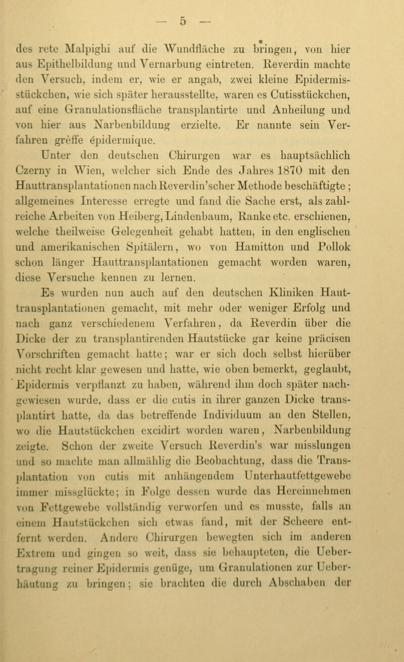 des rete Malpiglii auf die Wundflilcbe zu bringen, von hier aus Epithelbildung und Vernarbung eintreten. Reverdin macbte den Versnob, indem er, wie er angab, zwei kleine Epidermis- stückchen, Avie sieb später berausstellte, waren es Cutisstückeben, auf eine Granulationsfläcbe transplantirte und Anbeilung und von bier aus Narbenbilduug erzielte. Er nannte sein Ver- fabren greffe öpiderinique. Unter den deutseben Chirurgen war es bauptsäcblich Czerny in Wien, welcber sieb Ende des Jabres 1870 mit den Hauttransplantationen nacbReverdin'scber Metbode bescbäftigte ; allgemeines Interesse erregte und fand die Sacbe erst, als zabl- reicbe Arbeiten von Heiberg, Lindenbaum, Ranke etc. erschienen, welche tbeilweise Gelegenheit gehabt hatten, in den englischen und amerikanischen Spitälern, wo von Hamitton und Pollok schon länger Hauttransplantationen gemacht worden waren, diese Versuche kennen zu lernen. Es wurden nun auch auf den deutschen Kliniken Haut- transplantationen gemacht, mit mehr oder weniger Erfolg und nach ganz verschiedenem Verfahren, da Reverdin über die Dicke der zu transplantirenden Hautstücke gar keine präcisen Vorschriften gemacht hatte; war er sich doch selbst hierüber nicht recht klar gewesen und hatte, wie oben bemerkt, geglaubt, Epidermis verpflanzt zu haben, während ihm doch später nach- gewiesen wurde, dass er die cutis in ihrer ganzen Dicke trans- plantirt hatte, da das betreffende Individuum an den Stellen, wo die Hautstückchen cxcidirt worden w\aren, Narbenbildung zeigte. Schon der zweite Versuch Revcrdin's war misslungen und so machte man allmäblig die Beobachtung, dass die Trans- plantation von cutis mit anhängendem Unterhautfettgewebe iiimier missglückte; in Eolge dessen wurde das Hereinuebmen von Fettgewebe vollständig verworfen und es musste, falls an einem Hautstückeben sich etwas fand, mit der Scheoro ent- fernt werden. Andere Chirurgen bewegten sich im anderen Extrem und gingen so weit, dass sie behaupteten, die Ueber- tragung reiner Epidermis genüge, um Granulationen zur Ueber- bäutung zu bringen; sie brachten die durch Abscbaben der