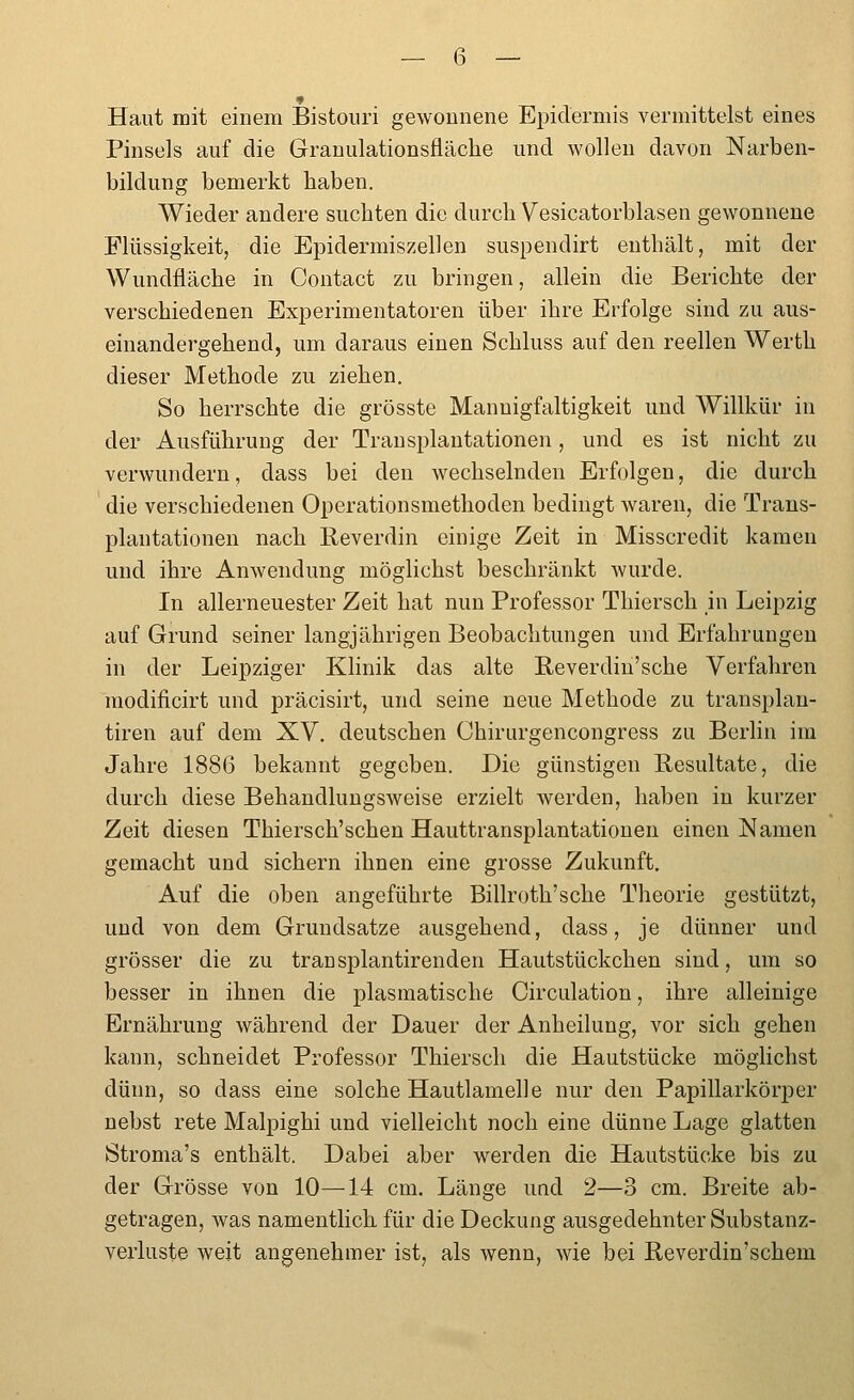 Haut mit einem Bistouri gewonnene Epidermis vermittelst eines Pinsels auf die Granulationsfläche und wollen davon Narben- bildung bemerkt haben. Wieder andere suchten die durch Yesicatorblasen gewonnene Flüssigkeit, die Epidermiszellen suspendirt enthält, mit der Wundfläche in Contact zu bringen, allein die Berichte der verschiedenen Experimentatoren über ihre Erfolge sind zu aus- einandergehend, um daraus einen Schluss auf den reellen Werth dieser Methode zu ziehen. So herrschte die grösste Mannigfaltigkeit und Willkür in der Ausführung der Transplantationen, und es ist nicht zu verwundern, dass bei den wechselnden Erfolgen, die durch die verschiedenen Operationsmethoden bedingt waren, die Trans- plantationen nach E,everdin einige Zeit in Misscredit kamen und ihre Anwendung möglichst beschränkt wurde. In allerneuester Zeit hat nun Professor Thiersch in Leipzig auf Grund seiner langjährigen Beobachtungen und Erfahrungen in der Leipziger Klinik das alte E.everdin'sche Verfahren modificirt und präcisirt, und seine neue Methode zu transplan- tiren auf dem XV. deutschen Chirurgencongress zu Berhn im Jahre 1886 bekannt gegeben. Die günstigen Resultate, die durch diese Behandlungsweise erzielt werden, haben in kurzer Zeit diesen Thiersch'schen Hauttransplantationen einen Namen gemacht und sichern ihnen eine grosse Zukunft. Auf die oben angeführte Billroth'sche Theorie gestützt, und von dem Grundsatze ausgehend, dass, je dünner und grösser die zu transplantirenden Hautstückchen sind, um so besser in ihnen die plasmatische Circulation, ihre alleinige Ernährung während der Dauer der Anheilung, vor sich gehen kann, schneidet Professor Thiersch die Hautstücke möglichst dünn, so dass eine solche Hautlamelle nur den Papillarkörper nebst rete Malpighi und vielleicht noch eine dünne Lage glatten Stroma's enthält. Dabei aber werden die Hautstücke bis zu der Grösse von 10—14 cm. Länge und 2—3 cm. Breite ab- getragen, was namentlich für die Deckung ausgedehnter Substanz- verluste weit angenehmer ist, als wenn, wie bei Reverdin'schem