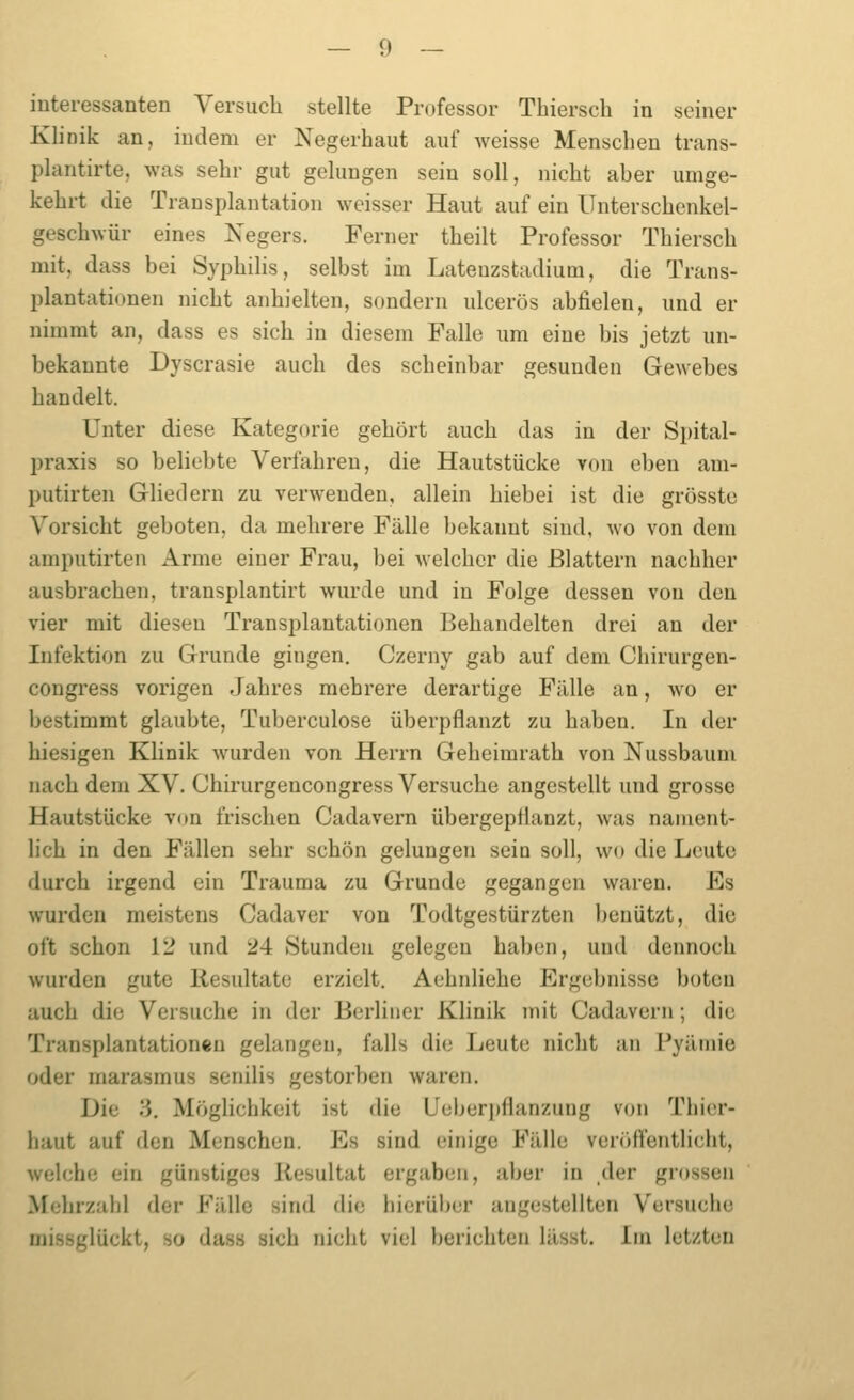 interessanten Versuch stellte Professor Thiersch in seiner Klinik an, indem er Negerhaut auf weisse Menschen trans- plantirte, was sehr gut gelungen sein soll, nicht aher umge- kehrt die Transplantation weisser Haut auf ein Unterschcnkel- geschwür eines Negers. Ferner theilt Professor Thiersch mit, dass bei Syphilis, selbst im Latenzstadium, die Trans- plantationen nicht anhielten, sondern ulcerös abfielen, und er nimmt an, dass es sich in diesem Falle um eine bis jetzt un- bekannte Dyscrasie auch des scheinbar gesunden Gewebes handelt. Unter diese Kategorie gehört auch das in der Spital- praxis so beliebte Verfahren, die Hautstücke von eben am- putirten Gliedern zu verwenden, allein hiebei ist die grösste Vorsicht geboten, da mehrere Fälle bekannt sind, wo von dem amputirten Arme einer Frau, bei welcher die Blattern nachher ausbrachen, transplantirt wurde und in Folge dessen von den vier mit diesen Transplantationen Behandelten drei an der Infektion zu Grunde gingen. Czerny gab auf dem Chirurgen- congress vorigen Jahres mehrere derartige Fälle an, wo er bestimmt glaubte, Tuberculose überpflanzt zu haben. In der hiesigen Klinik wurden von Herrn Geheimrath von Nussbaum nach dem XV. Chirurgencongress Versuche angestellt und grosse Hautstücke von frischen Cadavern übergeptianzt, was nament- lich in den Fällen sehr schön gelungen sein soll, wo die Leute durch irgend ein Trauma zu Grunde gegangen waren. Es wurden meistens Cadaver von Todtgestürzten benützt, die oft schon 12 und 24 Stunden gelegen haben, und dennoch wurden gute Resultate erzielt, Aehnliehe Ergebnisse boten auch die Versuche in der Berliner Klinik mit Cadavern; die Transplantationen gelangen, falls die Leute nicht au Pyämie oder marasmus senilis gestorben waren. Die 3, Möghchkeit ist die Ueberj)flanzung von Thicr- haut auf den Menschen. Es sind einige Fälle veröffentlicht, welche ein günstiges Resultat ergaben, aber in der grossen Mehrzahl der Fälle sind die bierüber angestellten Versuche missglückt, so dass sich nicht viel berichten lässt. Im letzten