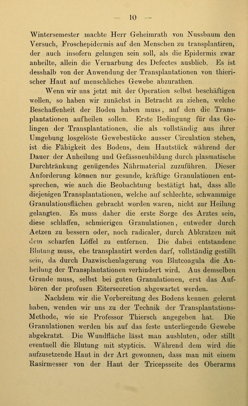 Wintersemester machte Herr Geheirarath von Nussbaum den Versuch, Froschepidermis auf den Menschen zu transplantiren, der auch insofern gelungen sein soll, als die Epidermis zwar anheilte, allein die Vernarbung des Defectes ausblieb. Es ist desshalb von der Anwendung der Transplantationen von thieri- scher Haut auf menschliches Gewebe abzurathen. Wenn wir uns jetzt mit der Operation selbst beschäftigen Avollen, so haben wir zunächst in Betracht zu ziehen, welche Beschaffenheit der Boden haben muss, auf den die Trans- plantationen aufheilen sollen. Erste Bedingung für das Ge- lingen der Transplantationen, die als vollständig aus ihrer Umgebung losgelöste Gewebestücke ausser Circulation stehen, ist die Fähigkeit des Bodens, dem Hautstück während der Dauer der Anheilung und Gefässneubildung durch plasraatische Durchtränkung genügendes Nährmaterial zuzuführen. Dieser Anforderung können nur gesunde, kräftige Granulationen ent- sprechen, wie auch die Beobachtung bestätigt hat, dass alle diejenigen Transplantationen, welche auf schlechte, schwammige Granulationsflächen gebracht worden waren, nicht zur Heilung gelangten. Es muss daher die erste Sorge des Arztes sein, diese schlaffen, schmierigen Granulationen, entweder durch Aetzen zu bessern oder, noch radicaler, durch Abkratzen mit dem scharfen Löffel zu entfernen. Die dabei entstandene Blutung muss, ehe transplantirt werden darf, vollständig gestillt sein, da durch Dazwischenlagerung von Blutcoagula die An- heilung der Transplantationen verhindert wird. Aus demselben Grunde muss, selbst bei guten Granulationen, erst das Auf- hören der profusen Eitersecretion abgewartet werden. Nachdem wir die Vorbereitung des Bodens kennen gelernt haben, wenden wir uns zu der Technik der Transplantations- Methode, wie sie Professor Thiersch angegeben hat. Die Granulationen werden bis auf das feste unterliegende Gewebe abgekratzt. Die Wundfläche lässt man ausbluten, oder stillt eventuell die Blutung mit stypticis. Während dem wird die aufzusetzende Haut in der Art gewonnen, dass man mit einem Rasirmesser von der Haut der Tricepsseite des Oberarms