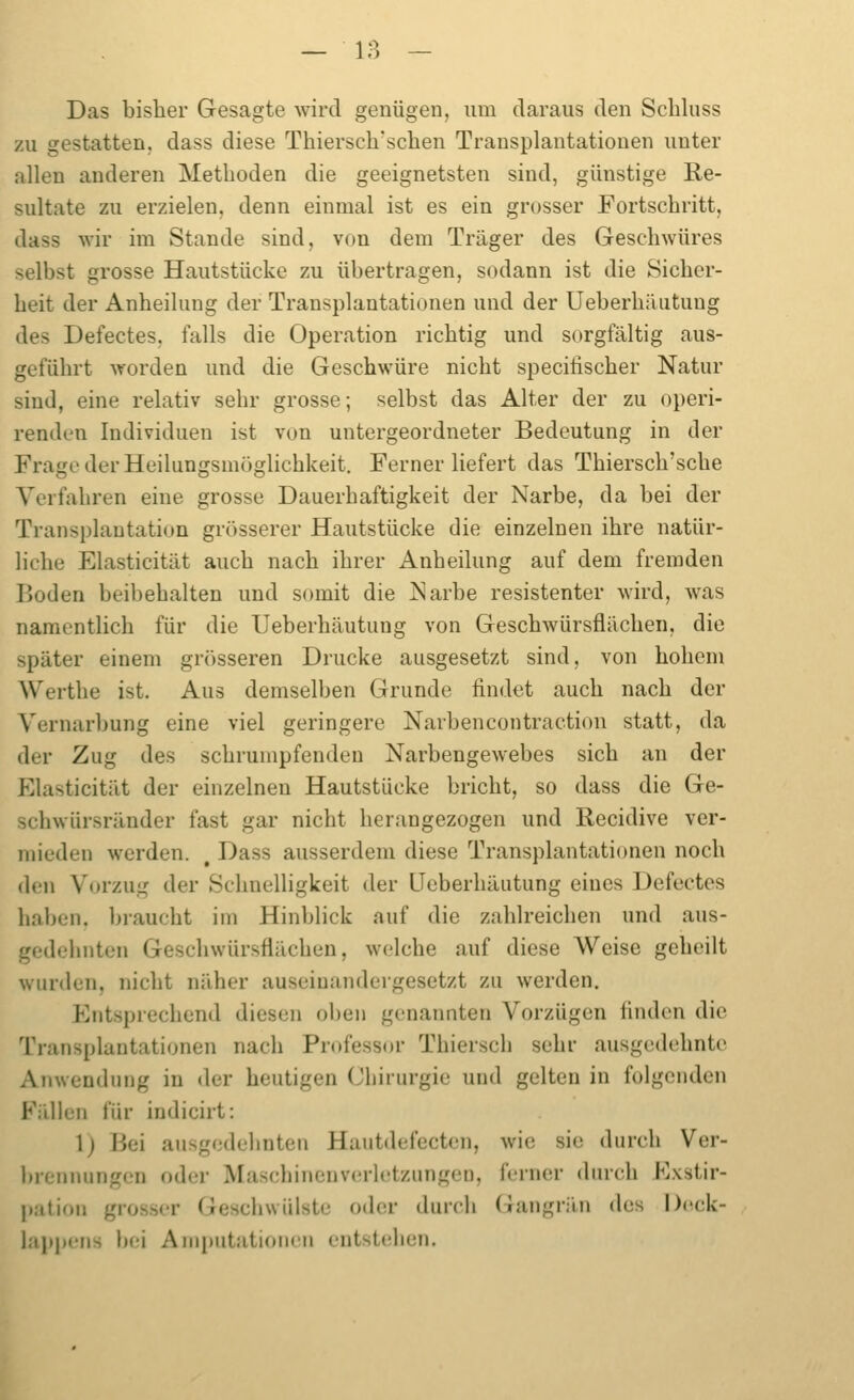 Das bisher Gesagte wird genügen, um daraus den Scbluss zu gestatten, dass diese Thiersch'schen Transplantationen unter allen anderen Metboden die geeignetsten sind, günstige Re- sultate zu erzielen, denn einmal ist es ein grosser Fortschritt, dass wir im Stande sind, von dem Träger des Geschwüres selbst grosse Hautstücke zu übertragen, sodann ist die Sicher- heit der Anheilung der Transplantationen und der UeberhiUitung des Defectes, falls die Operation richtig und sorgfältig aus- geführt worden und die Geschwüre nicht specihscher Natur sind, eine relativ sehr grosse; selbst das Alter der zu operi- rendcn Individuen ist von untergeordneter Bedeutung in der Frage der Heilungsmöglichkeit. Ferner liefert das Thiersch'sche Verfahren eine grosse Dauerhaftigkeit der Narbe, da bei der Transplantation grösserer Hautstücke die einzelnen ihre natür- liche Elasticität auch nach ihrer Anheilung auf dem fremden Boden beibehalten und somit die Narbe resistenter wird, was namentHch für die Ueberhäutung von Geschwürsflächen, die später einem grösseren Drucke ausgesetzt sind, von hohem Werthe ist. Aus demselben Grunde findet auch nach der Vernarbung eine viel geringere Narbencontraction statt, da der Zug des schrumpfenden Narbengewebes sich an der Elasticität der einzelnen Hautstücke bricht, so dass die Ge- schwürsränder fast gar nicht herungezogen und Recidive ver- mieden werden. , Dass ausserdem diese Transplantationen noch den Vorzug der Schnelligkeit der Ueberhäutung eines Defectes haben, braucht im Hinblick auf die zahlreichen und aus- gedehnten Gesclnvürsflächen, welche auf diese Weise geheilt wurden, nicht näher auseinandergesetzt zu werden. Entsprechend diesen oben genannten Vorzügen finden die Transplantationen nach Professor Thiersch sehr ausgedehnte Anwendung in der heutigen Cbirurgie und gelten in folgenden Fällen für indicirt: 1) Bei ausgedehnten Hautdefecten, wie sie durch Ver- brennungen oder Mascbinenvcrlctzungen, ferner durch Exstir- pation grosser Geschwülste o(h!r durch Gangrän des l)(H;k- jappens bei Amputationen entstellen.