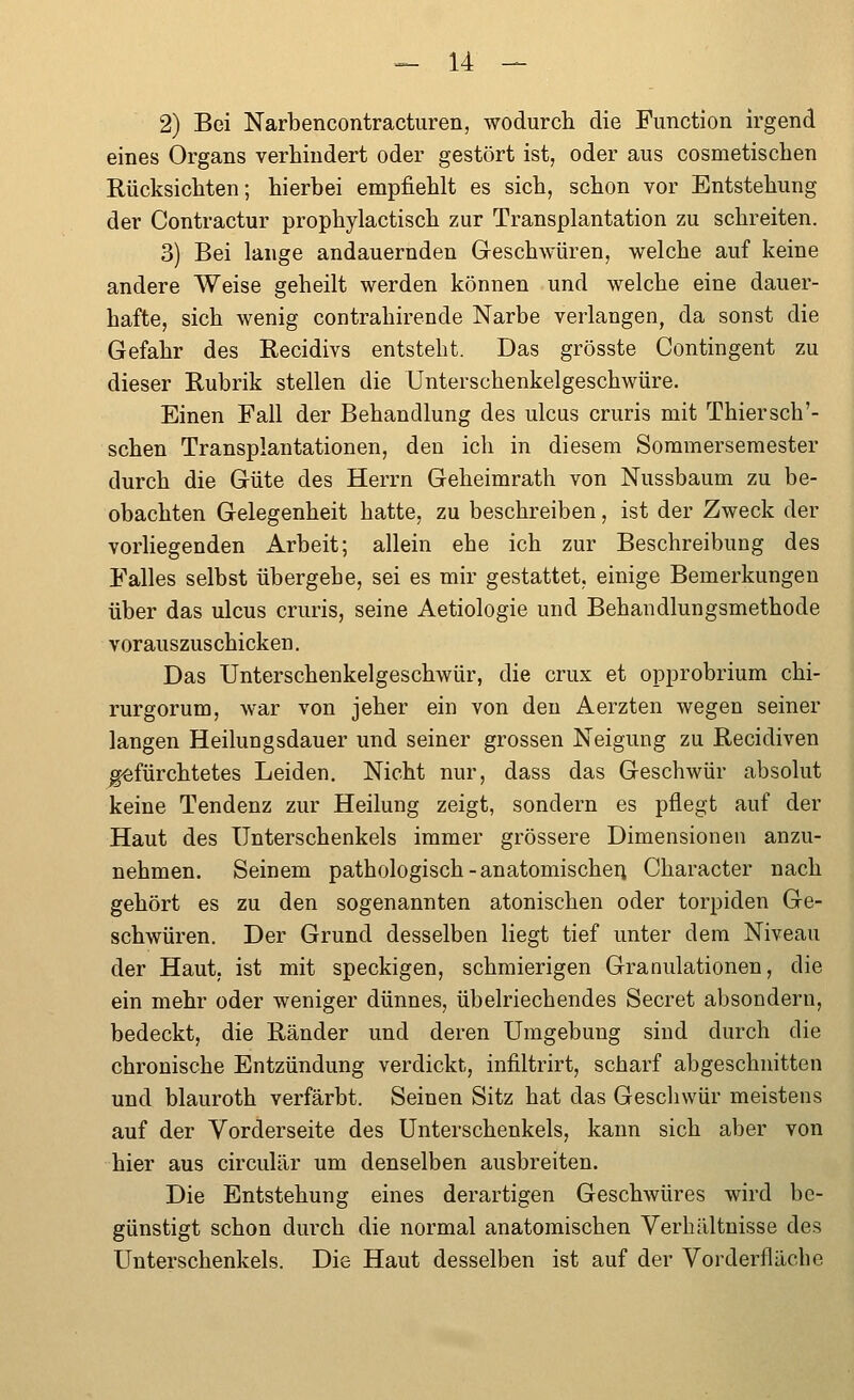 2) Bei Narbencontracturen, wodurch die Function irgend eines Organs verhindert oder gestört ist, oder aus cosmetischen Rücksichten; hierbei empfiehlt es sich, schon vor Entstehung der Contractur prophylactisch zur Transplantation zu schreiten. 3) Bei lange andauernden Geschwüren, welche auf keine andere Weise geheilt werden können und welche eine dauer- hafte, sich wenig contrahirende Narbe verlangen, da sonst die Gefahr des Recidivs entsteht. Das grösste Contingent zu dieser Rubrik stellen die Unterschenkelgeschwüre. Einen Fall der Behandlung des ulcus cruris mit Thiersch'- schen Transplantationen, den ich in diesem Sommersemester durch die Güte des Herrn Geheimrath von Nussbaum zu be- obachten Gelegenheit hatte, zu beschreiben, ist der Zweck der vorhegenden Arbeit; allein ehe ich zur Beschreibung des Falles selbst übergehe, sei es mir gestattet, einige Bemerkungen über das ulcus cruris, seine Aetiologie und Behandlungsmethode vorauszuschicken. Das Unterschenkelgeschwür, die crux et opprobrium chi- rurgorum, war von jeher ein von den Aerzten wegen seiner langen Heilungsdauer und seiner grossen Neigung zu Recidiven ^fürchtetes Leiden. Nicht nur, dass das Geschwür absolut keine Tendenz zur Heilung zeigt, sondern es pflegt auf der Haut des Unterschenkels immer grössere Dimensionen anzu- nehmen. Seinem pathologisch-anatomischer^ Character nach gehört es zu den sogenannten atonischen oder torpiden Ge- schwüren. Der Grund desselben liegt tief unter dem Niveau der Haut, ist mit speckigen, schmierigen Granulationen, die ein mehr oder weniger dünnes, übelriechendes Secret absondern, bedeckt, die Ränder und deren Umgebung sind durch die chronische Entzündung verdickt, infiltrirt, scharf abgeschnitten und blauroth verfärbt. Seinen Sitz hat das Geschwür meistens auf der Vorderseite des Unterschenkels, kann sich aber von hier aus circulär um denselben ausbreiten. Die Entstehung eines derartigen Geschwüres wird be- günstigt schon durch die normal anatomischen Verhältnisse des Unterschenkels. Die Haut desselben ist auf der Vorderflächc