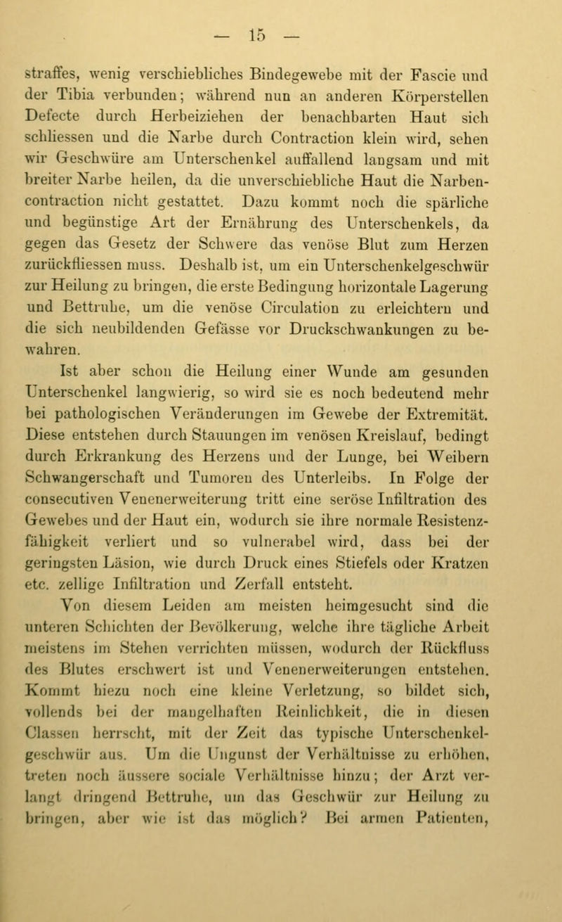 straffes, wenig verschiebliches Bindegewebe mit der Fascie und der Tibia verbunden; während nun an anderen Körperstellen Defecte durch Herbeiziehen der benachbarten Haut sich schliessen und die Narbe durch Contraction klein wird, sehen wir Geschwüre am Unterschenkel auffallend langsam und mit breiter Narbe heilen, da die unverschiebliche Haut die Narben- contraction nicht gestattet. Dazu kommt noch die spärliche und begünstige Art der Ernährung des Unterschenkels, da gegen das Gesetz der Schwere das veniise Blut zum Herzen zurückfiiessen muss. Deshalb ist, um ein Unterschenkelgeschwür zur Heilung zu bringen, die erste Bedingung horizontale Lagerung und Bettruhe, um die venöse Circulation zu erleichtern und die sich neubildenden Gefässe vor Druckschwankungen zu be- wahren. Ist aber schon die Heilung einer Wunde am gesunden Unterschenkel langwierig, so wird sie es noch bedeutend mehr bei pathologischen Veränderungen im Gewebe der Extremität. Diese entstehen durch Stauungen im venösen Kreislauf, bedingt durch Erkrankung des Herzens und der Lunge, bei Weibern Schwangerschaft und Tumoren des Unterleibs. In Folge der consecutiveu Venenerweiterung tritt eine seröse Infiltration des Gewebes und der Haut ein, wodurch sie ihre normale Resistenz- fähigkeit verliert und so vulnerabel wird, dass bei der geringsten Läsion, wie durch Druck eines Stiefels oder Kratzen etc. zellige Infiltration und Zerfall entsteht. Von diesem Leiden am meisten heimgesucht sind die unteren Schichten der Bevölkerung, welche ihre tägliche Arbeit meistens im Stehen verrichten müssen, wodurch der llückfluss des Blutes erschwert ist und V^enenerweiterungen entstehen. Kommt hiezu noch eine kleine Verletzung, so bildet sich, vollends bei der mangelhaften Reinlichkeit, die in diesen Classen herrscht, mit der Zeit das typische Unterscheukel- geschwür aus. Um die Ungunst der Verhältnisse zu erhcihen, treten noch äussere sociale Verhältnisse hinzu; der Arzt ver- langt dringend Bettruhe, um das Geschwür zur Heilung zu bringen, aber wie ist das möglicii? Bei armen Patienten,