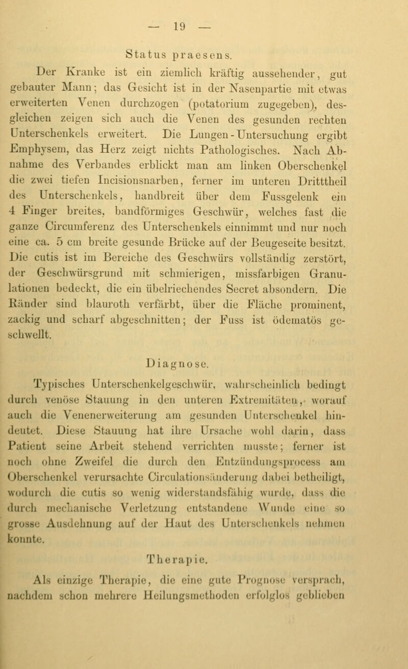 Status praesens. Der Kranke ist ein ziemlich ki'äftig aussehender, gut gebauter Mann; das Gesicht ist in der Naseni)artic mit etwas erweiterten Venen durchzogen (potatorium zugegeben), des- gleichen zeigen sich auch die Venen des gesunden rechten Unterschenkels erweitert. Die Lungen - Untersuchung ergibt Emphysem, das Herz zeigt nichts Pathologisches. Nach Ab- nahme des Verbandes erbhckt man am linken Oberschenkel die zwei tiefen Incisionsnarben, ferner im unteren Dritttheil des Unterschenkels, handbreit über dem Fussgeleuk ein 4 Finger breites, bandförmiges Geschwür, welcbes fast die ganze Circumfereuz des Unterschenkels einnimmt und nur noch eine ca. 5 cm breite gesunde Brücke auf der Beugeseite besitzt. Die cutis ist im Bereiche des Geschwürs vollständig zerstört, der Geschwürsgrund mit schmierigen, missfarbigen Granu- lationen bedeckt, die ein übelriechendes Secret absondern. Die Ränder sind l)lauroth verfärbt, über die Fläche prominent, zackig und scbarf abgeschnitten; der Fuss ist ödematös ge- schwellt. Diagnose. Typisches Unterschenkelgeschwür, walirscbeiiilicb bedingt durch venöse Stauung in den unteren Extremitäteu,- worauf auch die Venenerweiterung am gesunden Unterschenkel hin- deutet. Diese Stauung bat ihre Ursache wohl tlariu, dass Patient seine Arbeit stehend verrichten nmsste; ferner ist noch ohne Zweifel die durch den Ent/.ündungsprocess am Oberschenkel verursachte Circulationsilnderung dabei betheiligt, wodurch die cutis so wenig widerstandsfähig wurde, dass die durch mechanische Verletzung entstandene Wunde eine .so grosse Ausdehnung auf der Haut des Unterschenkels nehmen konnte. Therapie. Als einzige Therapie, die eine gute Prognose vorsprach, nachdem schon mehrere Heilungsmethoden erfolglos geblieben