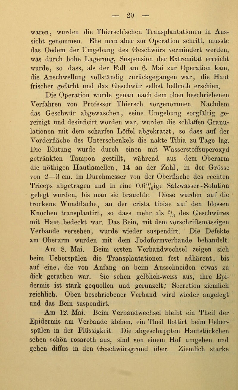waren, wurden die Thierscli'schen Transplantationen in Aus- sicht genommen. Ehe man aber zur Operation schritt, musste das Oedem der Umgebung des Geschwürs vermindert werden, was durch hohe Lagerung, Suspension der Extremität erreicht wurde, so dass, als der Fall am 6. Mai zur Operation kam, die Anschwellung vollständig zurückgegangen war, die Haut frischer gefärbt und das Geschwür selbst hellroth erschien. Die Operation wurde genau nach dem oben beschriebenen Verfahren von Professor Thiersch vorgenommen. Nachdem das Geschwür abgewaschen, seine Umgebung sorgfältig ge- reinigt und desiniicirt worden war, wurden die schlaffen Granu- lationen mit dem scharfen Löffel abgekratzt, so dass auf der Vorderfiäche des Unterschenkels die nakte Tibia zu Tage lag. Die Blutung wurde durch einen mit Wasserstoffsuperoxyd getränkten Tampon gestillt, während aus dem Oberarm die nöthigen Hautlamellen, 14 an der Zahl, in der Grösse von 2—3 cm. im Durchmesser von der Oberfläche des rechten Triceps abgetragen und in eine 0.6^/oige Salzwasser-Solution gelegt wurden, bis man sie brauchte. Diese wurden auf die trockene Wundfläche, an der crista tibiae auf den blossen Knochen transplantirt, so dass mehr als ^'3 des Geschwüres mit Haut Gedeckt war. Das Bein, mit dem vorschriftsmässigen Verbände versehen, wurde wieder suspendirt. Die Defekte am Oberarm wurden mit dem Jodoformverbande behandelt. Am 8. Mai. Beim ersten Verbandwechsel zeigen sich beim Ueberspülen die Transplantationen fest adhärent, bis auf eine, die von Anfang an beim Ausschneiden etwas zu dick gerathen war. Sie sehen gelblich-weiss aus, ihre Epi- dermis ist stark gequollen und gerunzelt; Secretion ziemlich reichlich. Oben beschriebener Verband wird wieder angelegt und das Bein suspendirt. Am 12. Mai. Beim Verbandwechsel bleibt ein Theil der Epidermis am Verbände kleben, ein Theil flottirt beim Ueber- spülen in der Flüssigkeit. Die abgeschuppten Hautstückchen sehen schön rosaroth aus, sind von einem Hof umgeben und gehen diffus in den Geschwürsgrund über. Ziemlich starke