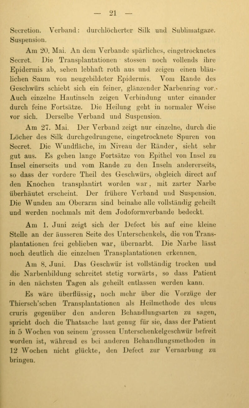 Secietion. Verband: durclilöcliertor Silk und Sublimatgaze. Suspensiun. Am 20. Mai. Au dem Verbände spärliches, eingetrocknetes Secret. Die Transplantationen stossen noch vollends ihre Epidermis ab, sehen lebhaft roth aus und zeigen einen bläu- lichen Saum von neugebildeter Epidermis. Vom Rande des Geschwürs schiebt sich ein feiner, glänzender Narbenriug vor.« Auch einzelne Hautinscln zeigen Verbindung unter einander durch feine Fortsätze. Die Heilung geht in normaler AVeise vor sich. Derselbe Verband und Suspension. Am 27. Mai. Der Verband zeigt nur einzelne, durch die Löcher des Silk durchgedrungene, eingetrocknete Spuren von Secret. Die Wundiiäche, im Niveau der Ränder, sieht sehr gut aus. Es gehen lange Fortsätze von Epithel von Insel zu Insel einerseits und vom Rande zu den Inseln andererseits, so dass der vordere Theil des Geschwürs, obgleich direct auf den Knochen transplantirt worden war, mit zarter Narbe überhäutet erscheint. Der frühere Verband und Suspension. Die Wunden am Oberarm sind beinahe alle vollständig geheilt und werden nochmals mit dem Jodoformverbande bedeckt. Am 1. Juni zeigt sich der Defect bis auf eine kleine Stelle an der äusseren Seite des Unterschenkels, die von Trans- plantationen frei geblieben war, übernarbt. Die Narbe lässt noch deutlich die einzelnen Transplantationen erkennen. Am 8. Juni. Das Geschwür ist vollständig trocken und die Narbenbildung schreitet stetig vorwärts, so dass Patient in den nächsten Tagen als geheilt entlassen werden kann. Es wäre überflüssig, noch mehr über die Vorzüge der Thiersch'schen Transplantationen als Heilmethode des uicus cruris gegenüber den anderen Behandlungsarten zu sagen, spricht doch die Thatsache laut genug für sie, dass der Patient in 5 Wochen von seinem 'grossen IJnterschenkelgeschwür befreit worden ist, während es bei anderen Ikhandlungsmethoden in 12 Wochen nicht glückte, den Defect zur Vernarbung zu bringen.