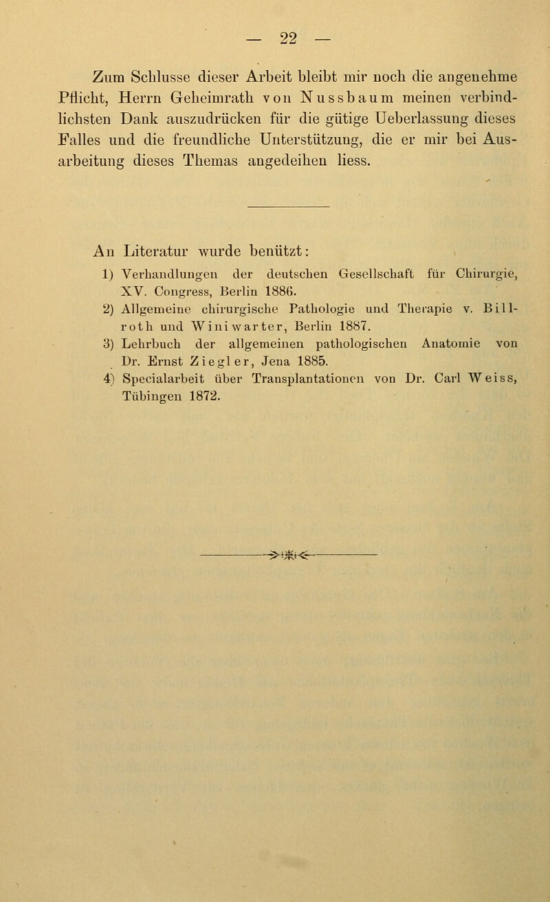 Zum Schlüsse dieser Arbeit bleibt mir noch die angenehme Pflicht, Herrn Geheimrath von Nussbaum meinen verbind- lichsten Dank auszudrücken für die gütige Ueberlassung dieses Falles und die freundliche Unterstützung, die er mir bei Aus- arbeitung dieses Themas angedeiheu Hess. An Literatur wurde benützt: 1) Verhandlungen der deutschen Gesellschaft für Chirurgie, XV. Oongress, Berlin 1886. 2) Allgemeine chirurgische Pathologie und Theiapie v, Bill- roth und Winiwarter, Berlin 1887. 3) Lehrbuch der allgemeinen pathologischen Anatomie von Dr. Ernst Ziegler, Jena 1885. 4) Specialai'beit über Transplantationen von Dr. Carl Weiss, Tübingen 1872. ^-^m<r