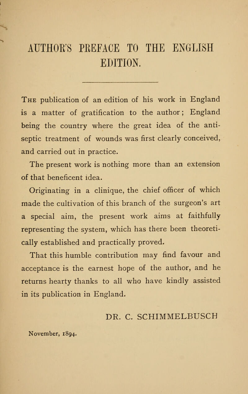 AUTHOR'S PREFACE TO THE ENGLISH EDITION. The publication of an edition of his work in England is a matter of gratification to the author; England being the country where the great idea of the anti- septic treatment of wounds was first clearly conceived, and carried out in practice. The present work is nothing more than an extension of that beneficent idea. Originating in a clinique, the chief officer of which made the cultivation of this branch of the surgeon's art a special aim, the present work aims at faithfully representing the system, which has there been theoreti- cally established and practically proved. That this humble contribution may find favour and acceptance is the earnest hope of the author, and he returns hearty thanks to all who have kindly assisted in its publication in England. DR. C. SCHIMMELBUSCH November, 1894.