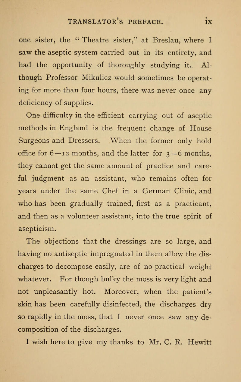 one sister, the  Theatre sister, at Breslau, where I saw the aseptic system carried out in its entirety, and had the opportunity of thoroughly studying it. Al- though Professor Mikulicz would sometimes be operat- ing for more than four hours, there was never once any deficiency of supplies. One difficulty in the efficient carrying out of aseptic methods in England is the frequent change of House Surgeons and Dressers. When the former only hold office for 6 —12 months, and the latter for 3—6 months, they cannot get the same amount of practice and care- ful judgment as an assistant, who remains often for years under the same Chef in a German Clinic, and who has been gradually trained, first as a practicant, and then as a volunteer assistant, into the true spirit of asepticism. The objections that the dressings are so large, and having no antiseptic impregnated in them allow the dis- charges to decompose easily, are of no practical weight whatever. For though bulky the moss is very light and not unpleasantly hot. Moreover, when the patient's skin has been carefully disinfected, the discharges dry so rapidly in the moss, that I never once saw any de- composition of the discharges. I wish here to give my thanks to Mr. C. R. Hewitt