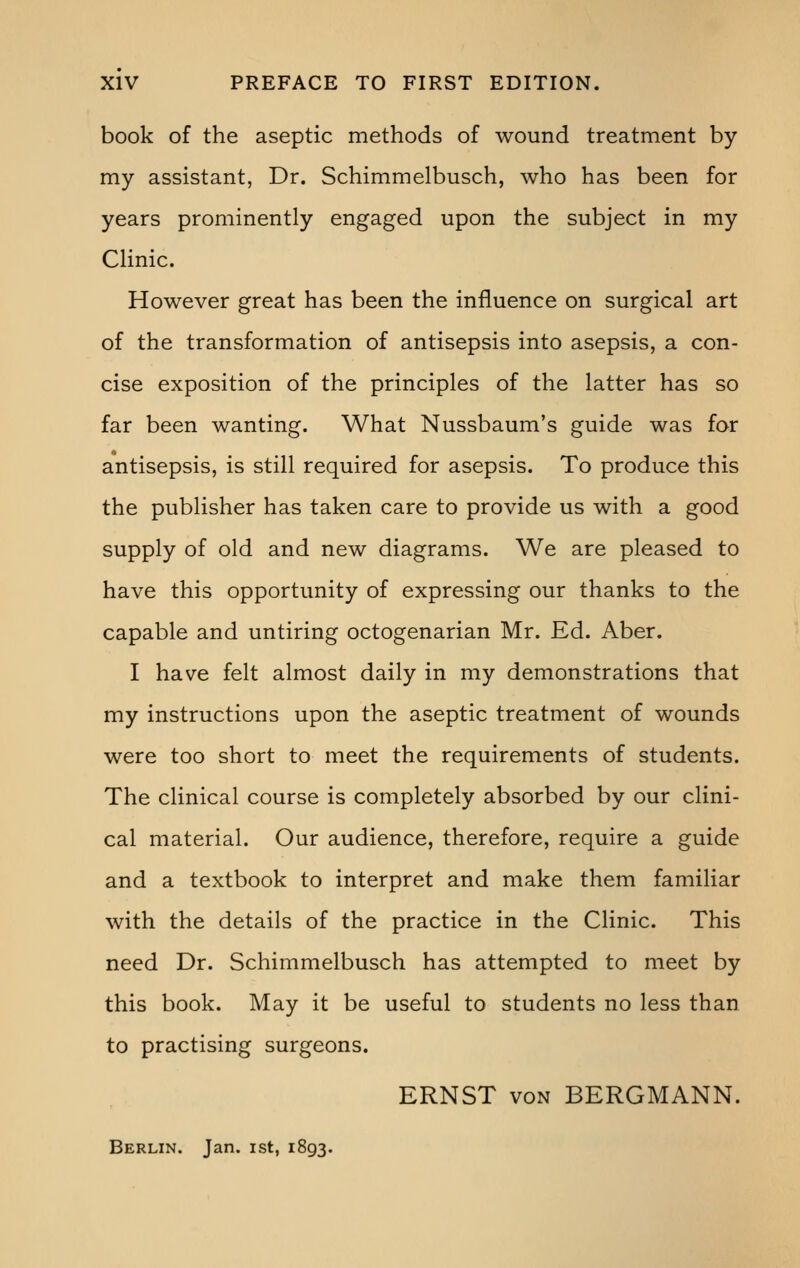 book of the aseptic methods of wound treatment by my assistant, Dr. Schimmelbusch, who has been for years prominently engaged upon the subject in my Clinic. However great has been the influence on surgical art of the transformation of antisepsis into asepsis, a con- cise exposition of the principles of the latter has so far been wanting. What Nussbaum's guide was for antisepsis, is still required for asepsis. To produce this the publisher has taken care to provide us with a good supply of old and new diagrams. We are pleased to have this opportunity of expressing our thanks to the capable and untiring octogenarian Mr. Ed. Aber. I have felt almost daily in my demonstrations that my instructions upon the aseptic treatment of wounds were too short to meet the requirements of students. The clinical course is completely absorbed by our clini- cal material. Our audience, therefore, require a guide and a textbook to interpret and make them familiar with the details of the practice in the Clinic. This need Dr. Schimmelbusch has attempted to meet by this book. May it be useful to students no less than to practising surgeons. ERNST von BERGMANN.