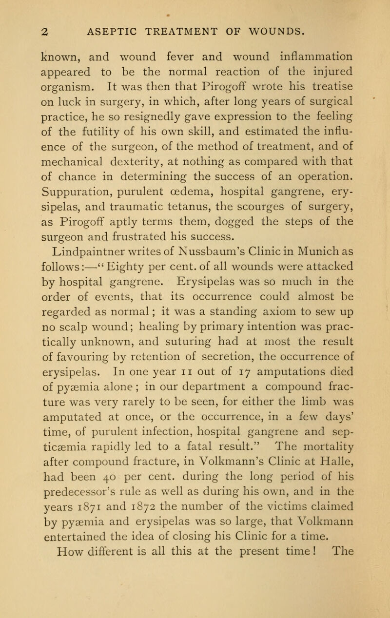 known, and wound fever and wound inflammation appeared to be the normal reaction of the injured organism. It was then that Pirogoff wrote his treatise on luck in surgery, in which, after long years of surgical practice, he so resignedly gave expression to the feeling of the futility of his own skill, and estimated the influ- ence of the surgeon, of the method of treatment, and of mechanical dexterity, at nothing as compared with that of chance in determining the success of an operation. Suppuration, purulent oedema, hospital gangrene, ery- sipelas, and traumatic tetanus, the scourges of surgery, as Pirogoff aptly terms them, dogged the steps of the surgeon and frustrated his success. Lindpaintner writes of Nussbaum's Clinic in Munich as follows:— Eighty per cent, of all wounds were attacked by hospital gangrene. Erysipelas was so much in the order of events, that its occurrence could almost be regarded as normal; it was a standing axiom to sew up no scalp wound; healing by primary intention was prac- tically unknown, and suturing had at most the result of favouring by retention of secretion, the occurrence of erysipelas. In one year n out of 17 amputations died of pyaemia alone ; in our department a compound frac- ture was very rarely to be seen, for either the limb was amputated at once, or the occurrence, in a few days' time, of purulent infection, hospital gangrene and sep- ticaemia rapidly led to a fatal result. The mortality after compound fracture, in Volkmann's Clinic at Halle, had been 40 per cent, during the long period of his predecessor's rule as well as during his own, and in the years 1871 and 1872 the number of the victims claimed by pyaemia and erysipelas was so large, that Volkmann entertained the idea of closing his Clinic for a time. How different is all this at the present time! The