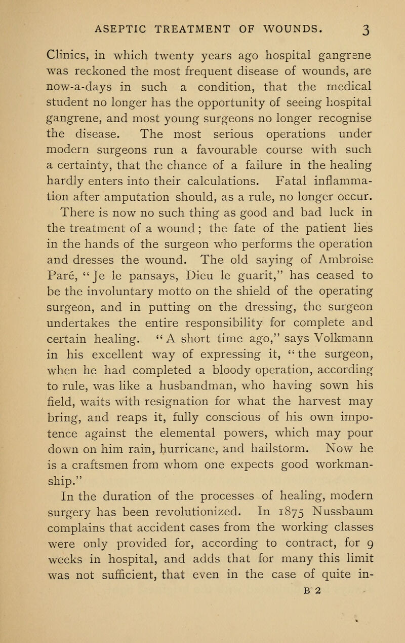 Clinics, in which twenty years ago hospital gangrene was reckoned the most frequent disease of wounds, are now-a-days in such a condition, that the medical student no longer has the opportunity of seeing hospital gangrene, and most young surgeons no longer recognise the disease. The most serious operations under modern surgeons run a favourable course with such a certainty, that the chance of a failure in the healing hardly enters into their calculations. Fatal inflamma- tion after amputation should, as a rule, no longer occur. There is now no such thing as good and bad luck in the treatment of a wound ; the fate of the patient lies in the hands of the surgeon who performs the operation and dresses the wound. The old saying of Ambroise Pare, Je le pansays, Dieu le guarit, has ceased to be the involuntary motto on the shield of the operating surgeon, and in putting on the dressing, the surgeon undertakes the entire responsibility for complete and certain healing.  A short time ago, says Volkmann in his excellent way of expressing it, the surgeon, when he had completed a bloody operation, according to rule, was like a husbandman, who having sown his field, waits with resignation for what the harvest may bring, and reaps it, fully conscious of his own impo- tence against the elemental powers, which may pour down on him rain, hurricane, and hailstorm. Now he is a craftsmen from whom one expects good workman- ship. In the duration of the processes of healing, modern surgery has been revolutionized. In 1875 Nussbaum complains that accident cases from the working classes were only provided for, according to contract, for 9 weeks in hospital, and adds that for many this limit was not sufficient, that even in the case of quite in- B 2