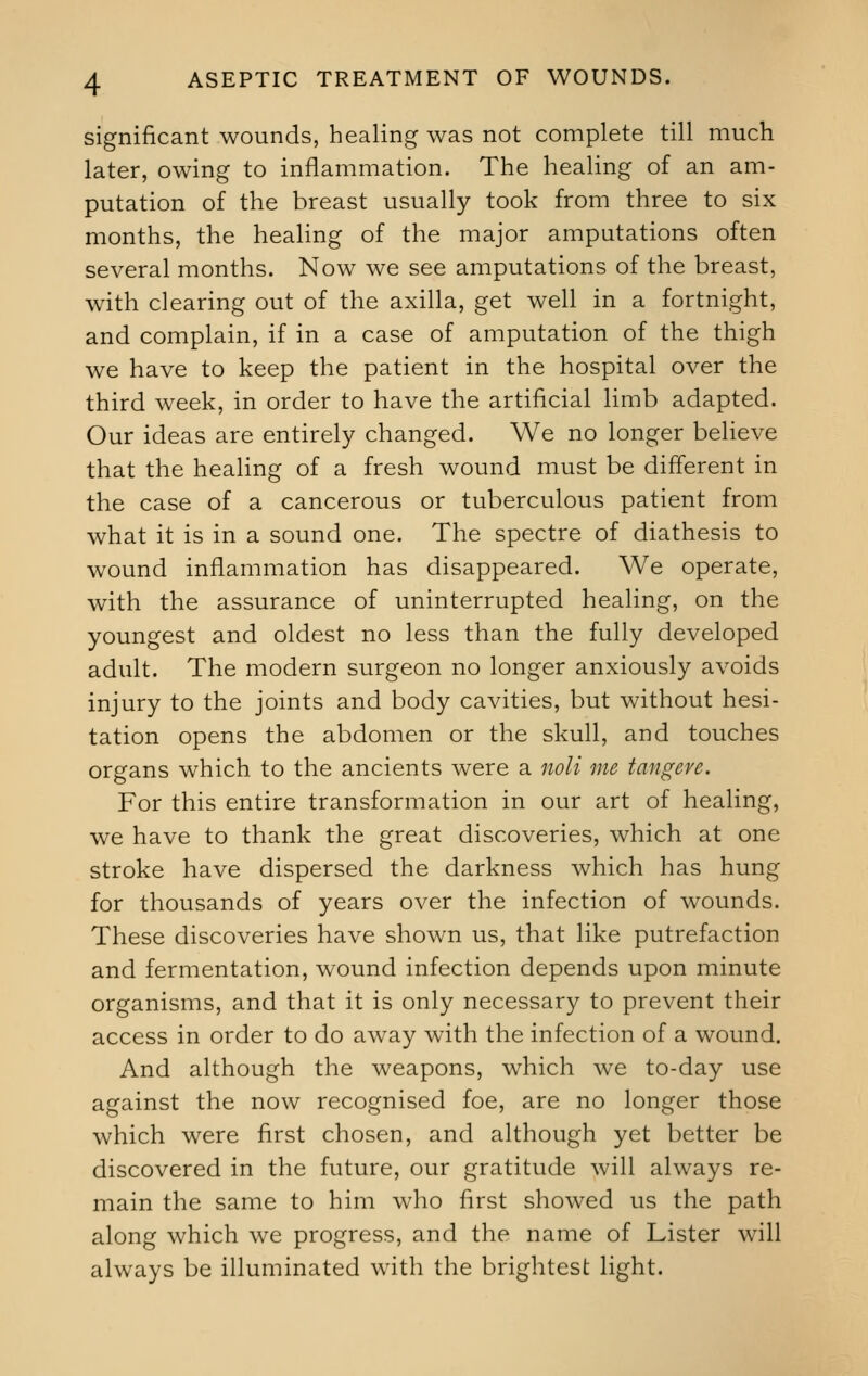 significant wounds, healing was not complete till much later, owing to inflammation. The healing of an am- putation of the breast usually took from three to six months, the healing of the major amputations often several months. Now we see amputations of the breast, with clearing out of the axilla, get well in a fortnight, and complain, if in a case of amputation of the thigh we have to keep the patient in the hospital over the third week, in order to have the artificial limb adapted. Our ideas are entirely changed. We no longer believe that the healing of a fresh wound must be different in the case of a cancerous or tuberculous patient from what it is in a sound one. The spectre of diathesis to wound inflammation has disappeared. We operate, with the assurance of uninterrupted healing, on the youngest and oldest no less than the fully developed adult. The modern surgeon no longer anxiously avoids injury to the joints and body cavities, but without hesi- tation opens the abdomen or the skull, and touches organs which to the ancients were a noli me tangeve. For this entire transformation in our art of healing, we have to thank the great discoveries, which at one stroke have dispersed the darkness which has hung for thousands of years over the infection of wounds. These discoveries have shown us, that like putrefaction and fermentation, wound infection depends upon minute organisms, and that it is only necessary to prevent their access in order to do away with the infection of a wound. And although the weapons, which we to-day use against the now recognised foe, are no longer those which were first chosen, and although yet better be discovered in the future, our gratitude will always re- main the same to him who first showed us the path along which we progress, and the name of Lister will always be illuminated with the brightest light.