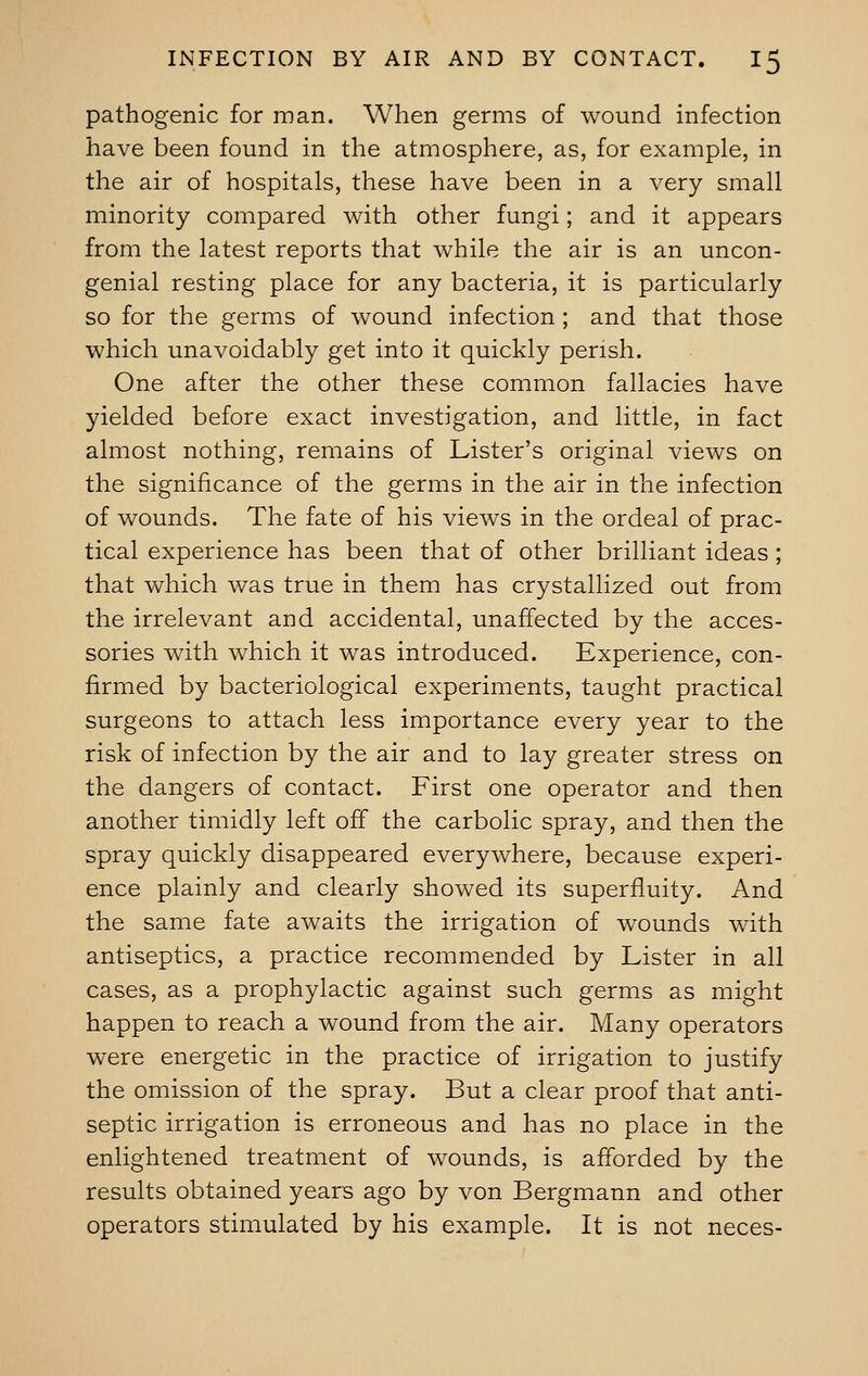 pathogenic for man. When germs of wound infection have been found in the atmosphere, as, for example, in the air of hospitals, these have been in a very small minority compared with other fungi; and it appears from the latest reports that while the air is an uncon- genial resting place for any bacteria, it is particularly so for the germs of wound infection ; and that those which unavoidably get into it quickly perish. One after the other these common fallacies have yielded before exact investigation, and little, in fact almost nothing, remains of Lister's original views on the significance of the germs in the air in the infection of wounds. The fate of his views in the ordeal of prac- tical experience has been that of other brilliant ideas; that which was true in them has crystallized out from the irrelevant and accidental, unaffected by the acces- sories with which it was introduced. Experience, con- firmed by bacteriological experiments, taught practical surgeons to attach less importance every year to the risk of infection by the air and to lay greater stress on the dangers of contact. First one operator and then another timidly left off the carbolic spray, and then the spray quickly disappeared everywhere, because experi- ence plainly and clearly showed its superfluity. And the same fate awaits the irrigation of wounds with antiseptics, a practice recommended by Lister in all cases, as a prophylactic against such germs as might happen to reach a wound from the air. Many operators were energetic in the practice of irrigation to justify the omission of the spray. But a clear proof that anti- septic irrigation is erroneous and has no place in the enlightened treatment of wounds, is afforded by the results obtained years ago by von Bergmann and other operators stimulated by his example. It is not neces-