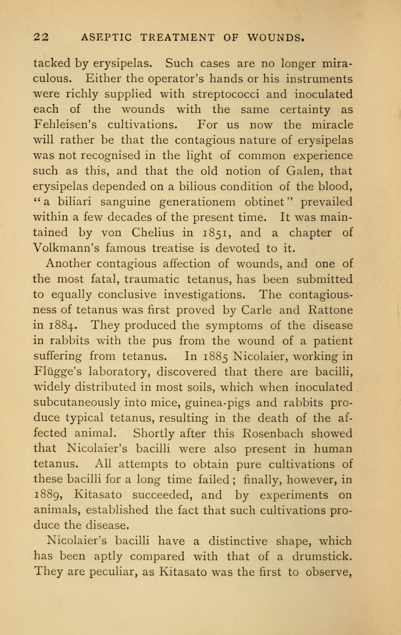 tacked by erysipelas. Such cases are no longer mira- culous. Either the operator's hands or his instruments were richly supplied with streptococci and inoculated each of the wounds with the same certainty as Fehleisen's cultivations. For us now the miracle will rather be that the contagious nature of erysipelas was not recognised in the light of common experience such as this, and that the old notion of Galen, that erysipelas depended on a bilious condition of the blood, a biliari sanguine generationem obtinet prevailed within a few decades of the present time. It was main- tained by von Chelius in 1851, and a chapter of Volkmann's famous treatise is devoted to it. Another contagious affection of wounds, and one of the most fatal, traumatic tetanus, has been submitted to equally conclusive investigations. The contagious- ness of tetanus was first proved by Carle and Rattone in 1884. They produced the symptoms of the disease in rabbits with the pus from the wound of a patient suffering from tetanus. In 1885 Nicolaier, working in Fliigge's laboratory, discovered that there are bacilli, widely distributed in most soils, which when inoculated subcutaneously into mice, guinea-pigs and rabbits pro- duce typical tetanus, resulting in the death of the af- fected animal. Shortly after this Rosenbach showed that Nicolaier's bacilli were also present in human tetanus. All attempts to obtain pure cultivations of these bacilli for a long time failed ; finally, however, in 1889, Kitasato succeeded, and by experiments on animals, established the fact that such cultivations pro- duce the disease. Nicolaier's bacilli have a distinctive shape, which has been aptly compared with that of a drumstick. They are peculiar, as Kitasato was the first to observe,