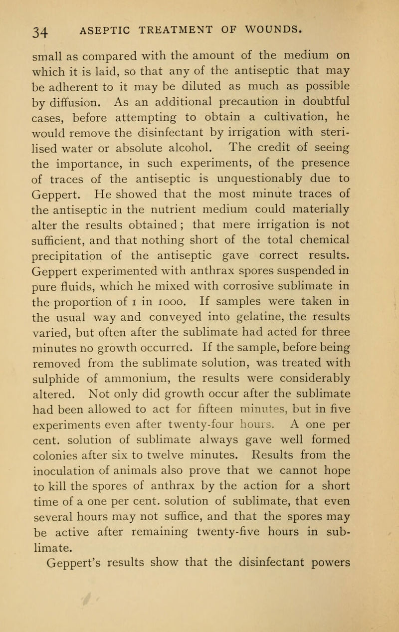 small as compared with the amount of the medium on which it is laid, so that any of the antiseptic that may be adherent to it may be diluted as much as possible by diffusion. As an additional precaution in doubtful cases, before attempting to obtain a cultivation, he would remove the disinfectant by irrigation with steri- lised water or absolute alcohol. The credit of seeing the importance, in such experiments, of the presence of traces of the antiseptic is unquestionably due to Geppert. He showed that the most minute traces of the antiseptic in the nutrient medium could materially alter the results obtained ; that mere irrigation is not sufficient, and that nothing short of the total chemical precipitation of the antiseptic gave correct results. Geppert experimented with anthrax spores suspended in pure fluids, which he mixed with corrosive sublimate in the proportion of i in 1000. If samples were taken in the usual way and conveyed into gelatine, the results varied, but often after the sublimate had acted for three minutes no growth occurred. If the sample, before being removed from the sublimate solution, was treated with sulphide of ammonium, the results were considerably altered. Not only did growth occur after the sublimate had been allowed to act for fifteen minutes, but in five experiments even after twenty-four hours. A one per cent, solution of sublimate always gave well formed colonies after six to twelve minutes. Results from the inoculation of animals also prove that we cannot hope to kill the spores of anthrax by the action for a short time of a one per cent, solution of sublimate, that even several hours may not suffice, and that the spores may be active after remaining twenty-five hours in sub- limate. Geppert's results show that the disinfectant powers