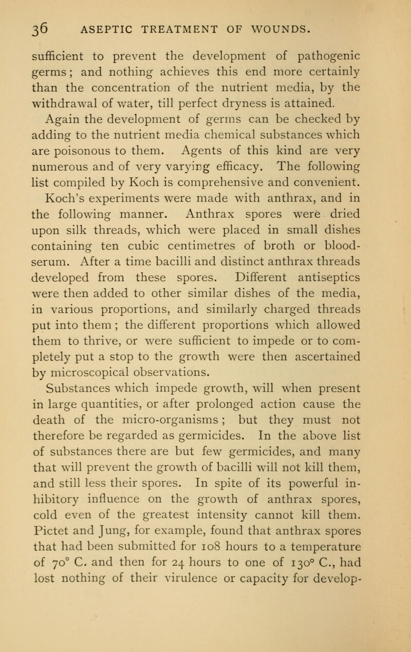 sufficient to prevent the development of pathogenic germs ; and nothing achieves this end more certainly than the concentration of the nutrient media, by the withdrawal of water, till perfect dryness is attained. Again the development of germs can be checked by adding to the nutrient media chemical substances which are poisonous to them. Agents of this kind are very numerous and of very varying efficacy. The following list compiled by Koch is comprehensive and convenient. Koch's experiments were made with anthrax, and in the following manner. Anthrax spores were dried upon silk threads, which were placed in small dishes containing ten cubic centimetres of broth or blood- serum. After a time bacilli and distinct anthrax threads developed from these spores. Different antiseptics were then added to other similar dishes of the media, in various proportions, and similarly charged threads put into them ; the different proportions which allowed them to thrive, or were sufficient to impede or to com- pletely put a stop to the growth were then ascertained by microscopical observations. Substances which impede growth, will when present in large quantities, or after prolonged action cause the death of the micro-organisms ; but they must not therefore be regarded as germicides. In the above list of substances there are but few germicides, and many that will prevent the growth of bacilli will not kill them, and still less their spores. In spite of its powerful in- hibitory influence on the growth of anthrax spores, cold even of the greatest intensity cannot kill them. Pictet and Jung, for example, found that anthrax spores that had been submitted for 108 hours to a temperature of 700 C. and then for 24 hours to one of 1300 C, had lost nothing of their virulence or capacity for develop-