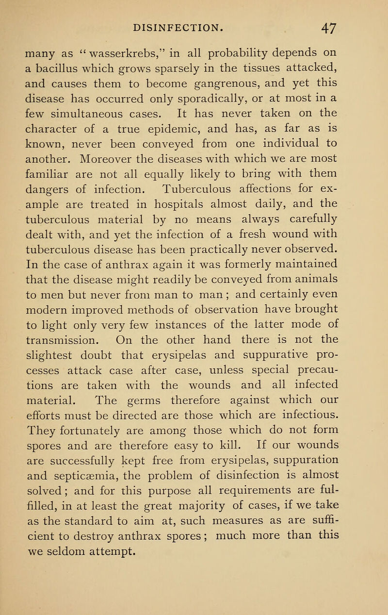 many as  wasserkrebs, in all probability depends on a bacillus which grows sparsely in the tissues attacked, and causes them to become gangrenous, and yet this disease has occurred only sporadically, or at most in a few simultaneous cases. It has never taken on the character of a true epidemic, and has, as far as is known, never been conveyed from one individual to another. Moreover the diseases with which we are most familiar are not all equally likely to bring with them dangers of infection. Tuberculous affections for ex- ample are treated in hospitals almost daily, and the tuberculous material by no means always carefully dealt with, and yet the infection of a fresh wound with tuberculous disease has been practically never observed. In the case of anthrax again it was formerly maintained that the disease might readily be conveyed from animals to men but never from man to man ; and certainly even modern improved methods of observation have brought to light only very few instances of the latter mode of transmission. On the other hand there is not the slightest doubt that erysipelas and suppurative pro- cesses attack case after case, unless special precau- tions are taken with the wounds and all infected material. The germs therefore against which our efforts must be directed are those which are infectious. They fortunately are among those which do not form spores and are therefore easy to kill. If our wounds are successfully kept free from erysipelas, suppuration and septicaemia, the problem of disinfection is almost solved; and for this purpose all requirements are ful- filled, in at least the great majority of cases, if we take as the standard to aim at, such measures as are suffi- cient to destroy anthrax spores; much more than this we seldom attempt.