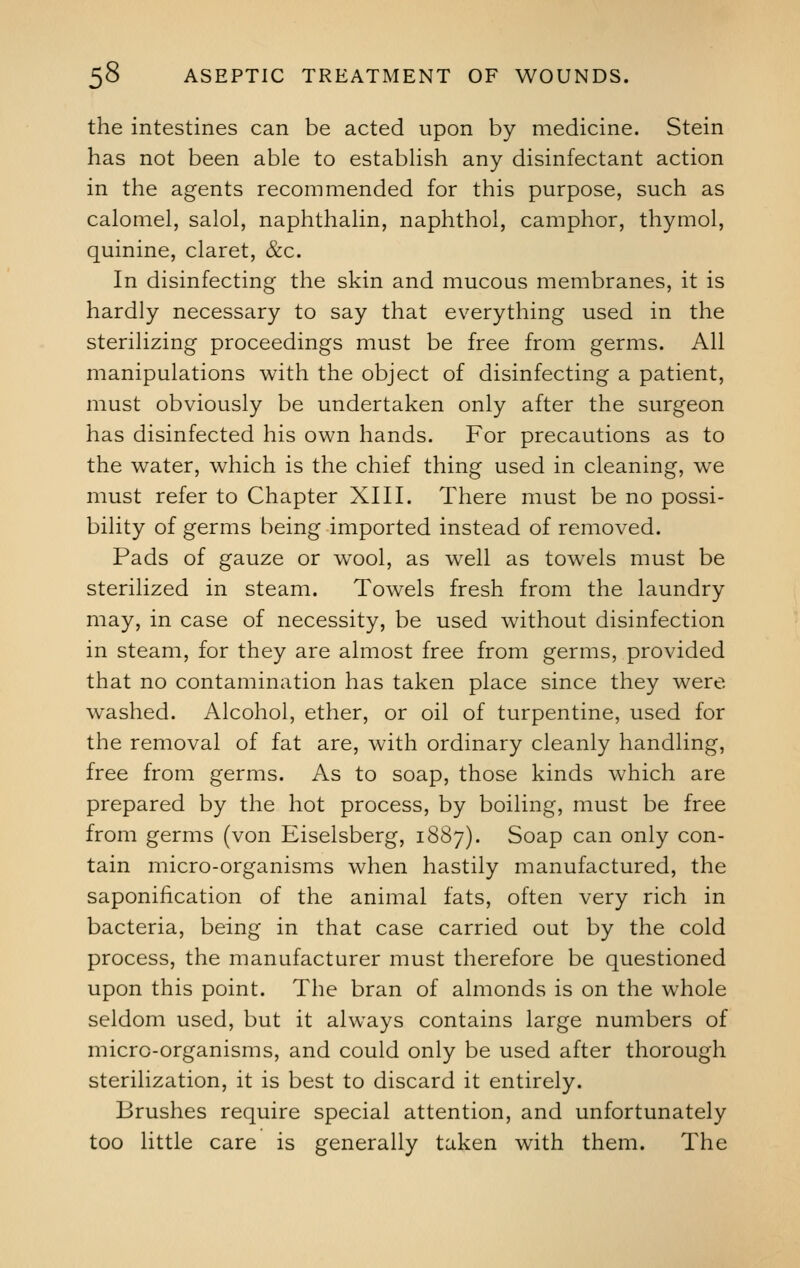 the intestines can be acted upon by medicine. Stein has not been able to establish any disinfectant action in the agents recommended for this purpose, such as calomel, salol, naphthalin, naphthol, camphor, thymol, quinine, claret, &c. In disinfecting the skin and mucous membranes, it is hardly necessary to say that everything used in the sterilizing proceedings must be free from germs. All manipulations with the object of disinfecting a patient, must obviously be undertaken only after the surgeon has disinfected his own hands. For precautions as to the water, which is the chief thing used in cleaning, we must refer to Chapter XIII. There must be no possi- bility of germs being imported instead of removed. Pads of gauze or wool, as well as towels must be sterilized in steam. Towels fresh from the laundry may, in case of necessity, be used without disinfection in steam, for they are almost free from germs, provided that no contamination has taken place since they were washed. Alcohol, ether, or oil of turpentine, used for the removal of fat are, with ordinary cleanly handling, free from germs. As to soap, those kinds which are prepared by the hot process, by boiling, must be free from germs (von Eiselsberg, 1887). Soap can only con- tain micro-organisms when hastily manufactured, the saponification of the animal fats, often very rich in bacteria, being in that case carried out by the cold process, the manufacturer must therefore be questioned upon this point. The bran of almonds is on the whole seldom used, but it always contains large numbers of micro-organisms, and could only be used after thorough sterilization, it is best to discard it entirely. Brushes require special attention, and unfortunately too little care is generally taken with them. The