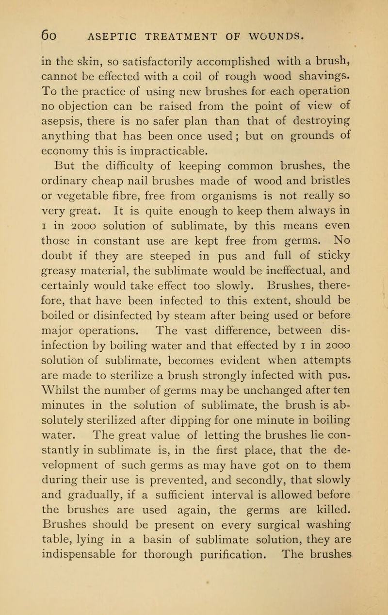 in the skin, so satisfactorily accomplished with a brush, cannot be effected with a coil of rough wood shavings. To the practice of using new brushes for each operation no objection can be raised from the point of view of asepsis, there is no safer plan than that of destroying anything that has been once used ; but on grounds of economy this is impracticable. But the difficulty of keeping common brushes, the ordinary cheap nail brushes made of wood and bristles or vegetable fibre, free from organisms is not really so very great. It is quite enough to keep them always in i in 2000 solution of sublimate, by this means even those in constant use are kept free from germs. No doubt if they are steeped in pus and full of sticky greasy material, the sublimate would be ineffectual, and certainly would take effect too slowly. Brushes, there- fore, that have been infected to this extent, should be boiled or disinfected by steam after being used or before major operations. The vast difference, between dis- infection by boiling water and that effected by i in 2000 solution of sublimate, becomes evident when attempts are made to sterilize a brush strongly infected with pus. Whilst the number of germs may be unchanged after ten minutes in the solution of sublimate, the brush is ab- solutely sterilized after dipping for one minute in boiling water. The great value of letting the brushes lie con- stantly in sublimate is, in the first place, that the de- velopment of such germs as may have got on to them during their use is prevented, and secondly, that slowly and gradually, if a sufficient interval is allowed before the brushes are used again, the germs are killed. Brushes should be present on every surgical washing table, lying in a basin of sublimate solution, they are indispensable for thorough purification. The brushes