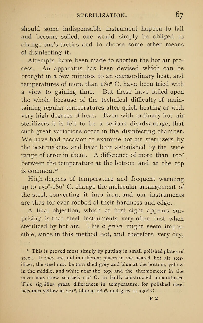 should some indispensable instrument happen to fall and become soiled, one would simply be obliged to change one's tactics and to choose some other means of disinfecting it. Attempts have been made to shorten the hot air pro- cess. An apparatus has been devised which can be brought in a few minutes to an extraordinary heat, and temperatures of more than 1800 C. have been tried with a view to gaining time. But these have failed upon the whole because of the technical difficulty of main- taining regular temperatures after quick heating or with very high degrees of heat. Even with ordinary hot air sterilizers it is felt to be a serious disadvantage, that such great variations occur in the disinfecting chamber. We have had occasion to examine hot air sterilizers by the best makers, and have been astonished by the wide range of error in them. A difference of more than ioo° between the temperature at the bottom and at the top is common.0 High degrees of temperature and frequent warming up to i5o°-i8o° C. change the molecular arrangement of the steel, converting it into iron, and our instruments are thus for ever robbed of their hardness and edge. A final objection, which at first sight appears sur- prising, is that steel instruments very often rust when sterilized by hot air. This a priori might seem impos- sible, since in this method hot, and therefore very dry, * This is proved most simply by putting in small polished plates of steel. If they are laid in different places in the heated hot air ster- ilizer, the steel may be tarnished grey and blue at the bottom, yellow in the middle, and white near the top, and the thermometer in the cover may shew scarcely 1500 C. in badly constructed apparatuses. This signifies great differences in temperature, for polished steel becomes yellow at 2210, blue at 2800, and grey at 3300 C. F 2