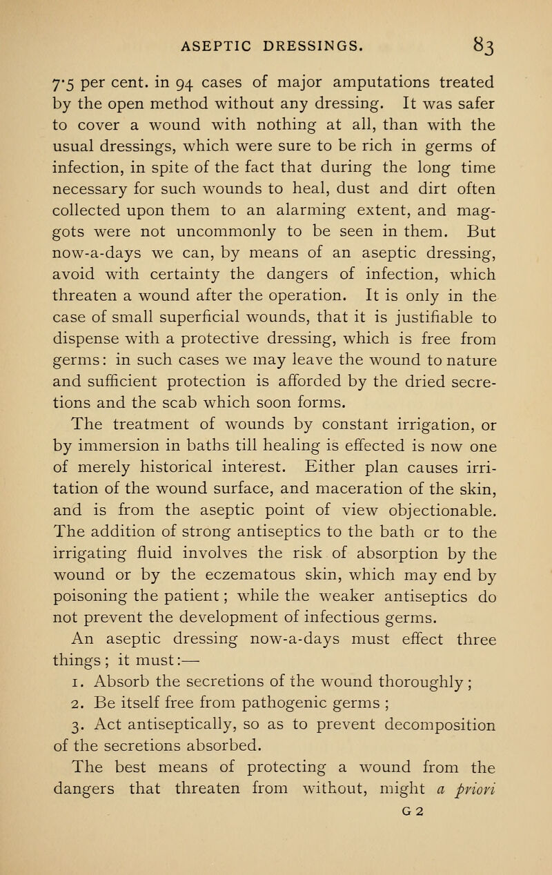 7-5 per cent, in 94 cases of major amputations treated by the open method without any dressing. It was safer to cover a wound with nothing at all, than with the usual dressings, which were sure to be rich in germs of infection, in spite of the fact that during the long time necessary for such wounds to heal, dust and dirt often collected upon them to an alarming extent, and mag- gots were not uncommonly to be seen in them. But now-a-days we can, by means of an aseptic dressing, avoid with certainty the dangers of infection, which threaten a wound after the operation. It is only in the case of small superficial wounds, that it is justifiable to dispense with a protective dressing, which is free from germs: in such cases we may leave the wound to nature and sufficient protection is afforded by the dried secre- tions and the scab which soon forms. The treatment of wounds by constant irrigation, or by immersion in baths till healing is effected is now one of merely historical interest. Either plan causes irri- tation of the wound surface, and maceration of the skin, and is from the aseptic point of view objectionable. The addition of strong antiseptics to the bath cr to the irrigating fluid involves the risk of absorption by the wound or by the eczematous skin, which may end by poisoning the patient; while the weaker antiseptics do not prevent the development of infectious germs. An aseptic dressing now-a-days must effect three things ; it must:— 1. Absorb the secretions of the wound thoroughly ; 2. Be itself free from pathogenic germs ; 3. Act antiseptically, so as to prevent decomposition of the secretions absorbed. The best means of protecting a wound from the dangers that threaten from without, might a pviovi G2